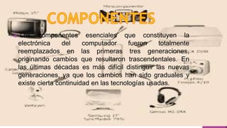  Los componentes esenciales que constituyen la
electrónica del computador fueron totalmente
reemplazados en las primeras tres generaciones,
originando cambios que resultaron trascendentales. En
las últimas décadas es más difícil distinguir las nuevas
generaciones, ya que los cambios han sido graduales y
existe cierta continuidad en las tecnologías usadas.
 