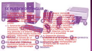  1. Generación (1945-1956):
electrónica implementada con
tubos de vacío. Fueron las primeras
máquinas que desplazaron los
componentes electromecánicos
(relés).
 2. Generación (1957-1963):
electrónica desarrollada con
transistores. La lógica discreta era
muy parecida a la anterior, pero la
implementación resultó mucho más
pequeña, reduciendo, entre otros
factores, el tamaño de un
computador en notable escala.
 3. Generación (1964-hoy):
electrónica basada en circuitos
integrados. Esta tecnología
permitió integrar cientos de
transistores y otros componentes
electrónicos en un único circuito
integrado impreso en una pastilla
de silicio. Las computadoras
redujeron así considerablemente
su costo, consumo y tamaño,
incrementándose su capacidad,
velocidad y fiabilidad, hasta
producir máquinas como las que
existen en la actualidad.
 4. Generación (futuro):
probablemente se originará cuando
los circuitos de silicio, integrados a
alta escala, sean reemplazados por
un nuevo tipo de material o
tecnología.
 