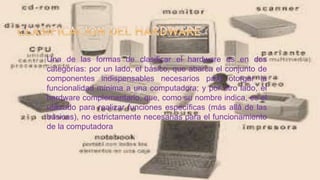 Una de las formas de clasificar el hardware es en dos
categorías: por un lado, el básico, que abarca el conjunto de
componentes indispensables necesarios para otorgar la
funcionalidad mínima a una computadora; y por otro lado, el
hardware complementario, que, como su nombre indica, es el
utilizado para realizar funciones específicas (más allá de las
básicas), no estrictamente necesarias para el funcionamiento
de la computadora
 