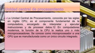  La Unidad Central de Procesamiento, conocida por las siglas
en inglés CPU, es el componente fundamental de la
computadora, encargado de interpretar y ejecutar
instrucciones y de procesar datos.12 En computadores
modernos, la función de la CPU la realiza uno o más
microprocesadores. Se conoce como microprocesador a una
CPU que es manufacturada como un único circuito integrado.
 