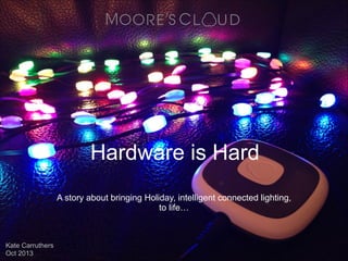 Hardware is Hard
A story about bringing Holiday, intelligent
connected lighting, to life…
Kate Carruthers
Oct 2013

 