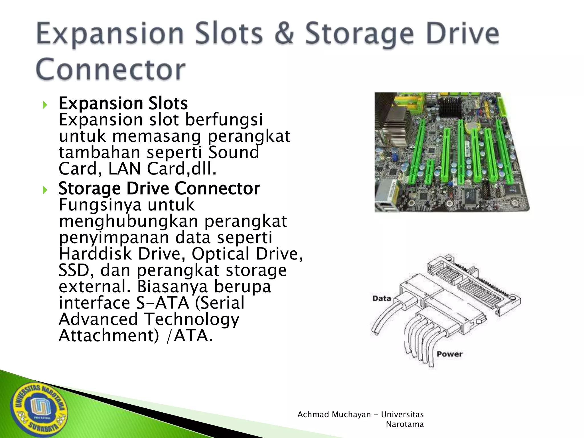 



Expansion Slots
Expansion slot berfungsi
untuk memasang perangkat
tambahan seperti Sound
Card, LAN Card,dll.
Storage Drive Connector
Fungsinya untuk
menghubungkan perangkat
penyimpanan data seperti
Harddisk Drive, Optical Drive,
SSD, dan perangkat storage
external. Biasanya berupa
interface S-ATA (Serial
Advanced Technology
Attachment) /ATA.

Achmad Muchayan - Universitas
Narotama

 