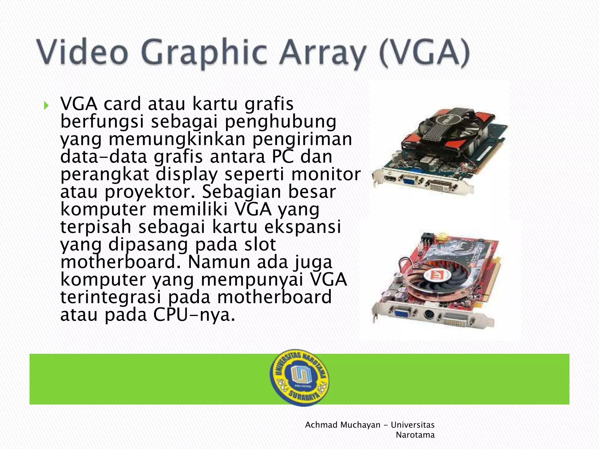 

VGA card atau kartu grafis
berfungsi sebagai penghubung
yang memungkinkan pengiriman
data-data grafis antara PC dan
perangkat display seperti monitor
atau proyektor. Sebagian besar
komputer memiliki VGA yang
terpisah sebagai kartu ekspansi
yang dipasang pada slot
motherboard. Namun ada juga
komputer yang mempunyai VGA
terintegrasi pada motherboard
atau pada CPU-nya.

Achmad Muchayan - Universitas
Narotama

 