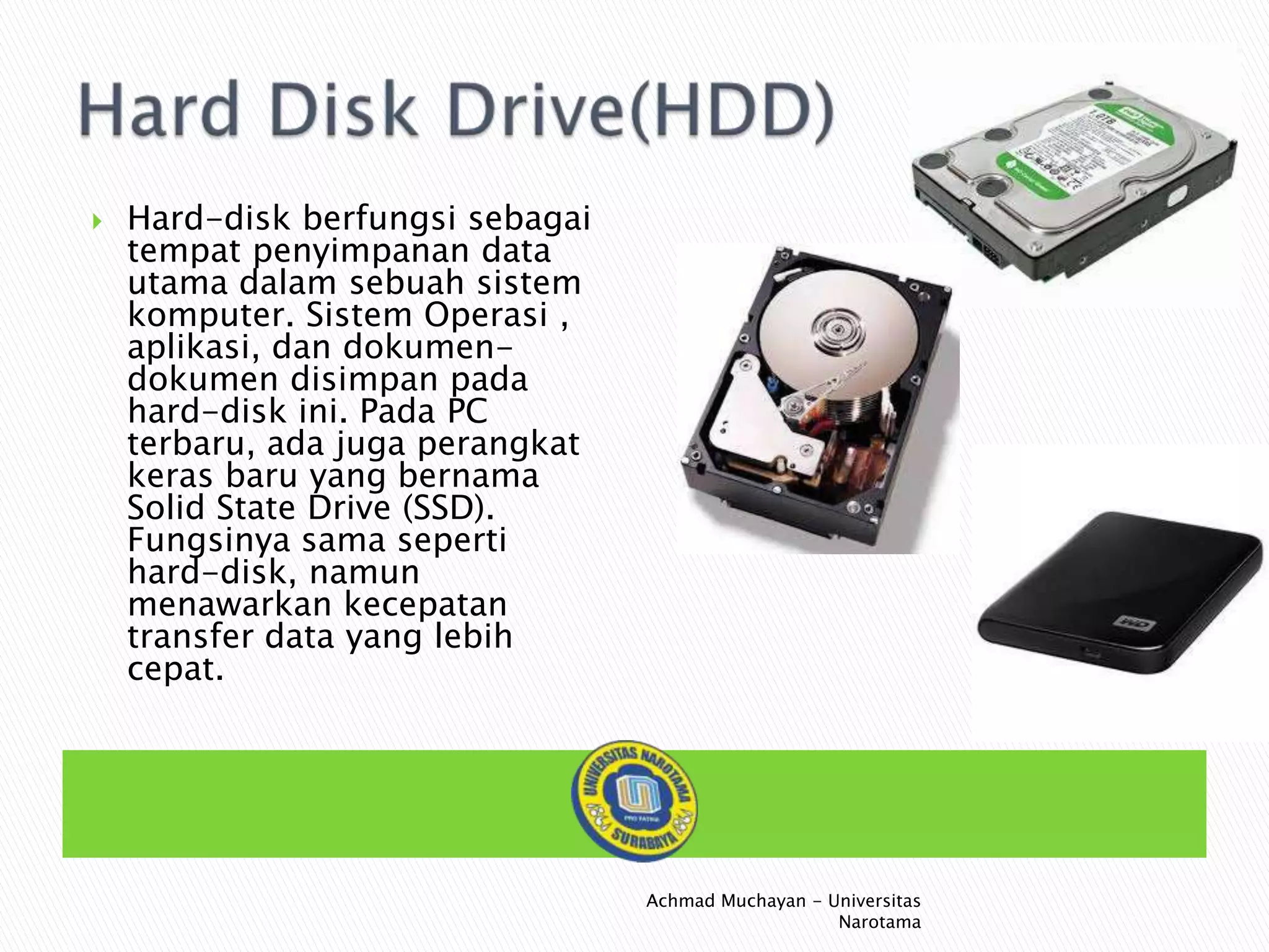 

Hard-disk berfungsi sebagai
tempat penyimpanan data
utama dalam sebuah sistem
komputer. Sistem Operasi ,
aplikasi, dan dokumendokumen disimpan pada
hard-disk ini. Pada PC
terbaru, ada juga perangkat
keras baru yang bernama
Solid State Drive (SSD).
Fungsinya sama seperti
hard-disk, namun
menawarkan kecepatan
transfer data yang lebih
cepat.

Achmad Muchayan - Universitas
Narotama

 