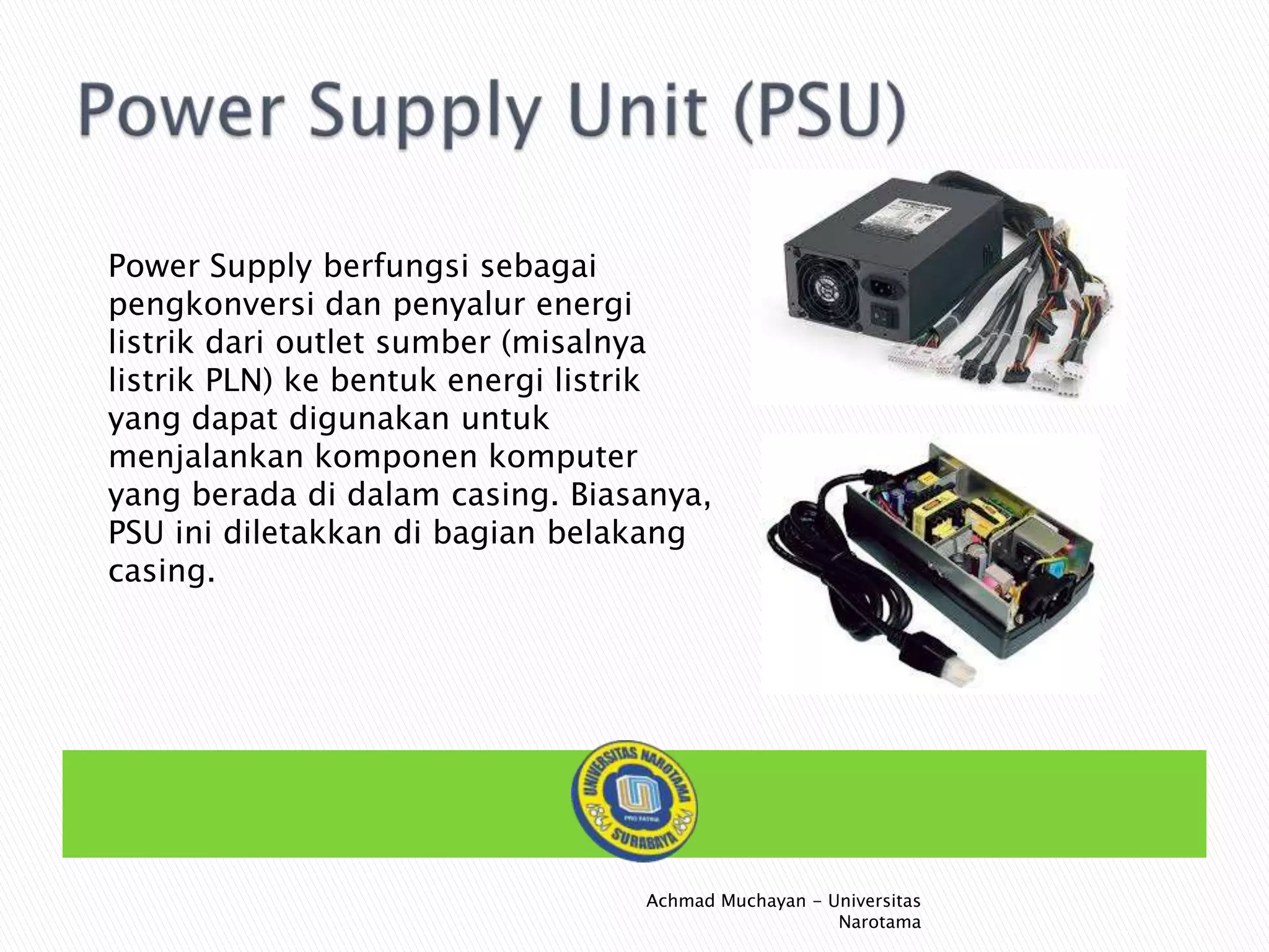 Power Supply berfungsi sebagai
pengkonversi dan penyalur energi
listrik dari outlet sumber (misalnya
listrik PLN) ke bentuk energi listrik
yang dapat digunakan untuk
menjalankan komponen komputer
yang berada di dalam casing. Biasanya,
PSU ini diletakkan di bagian belakang
casing.

Achmad Muchayan - Universitas
Narotama

 