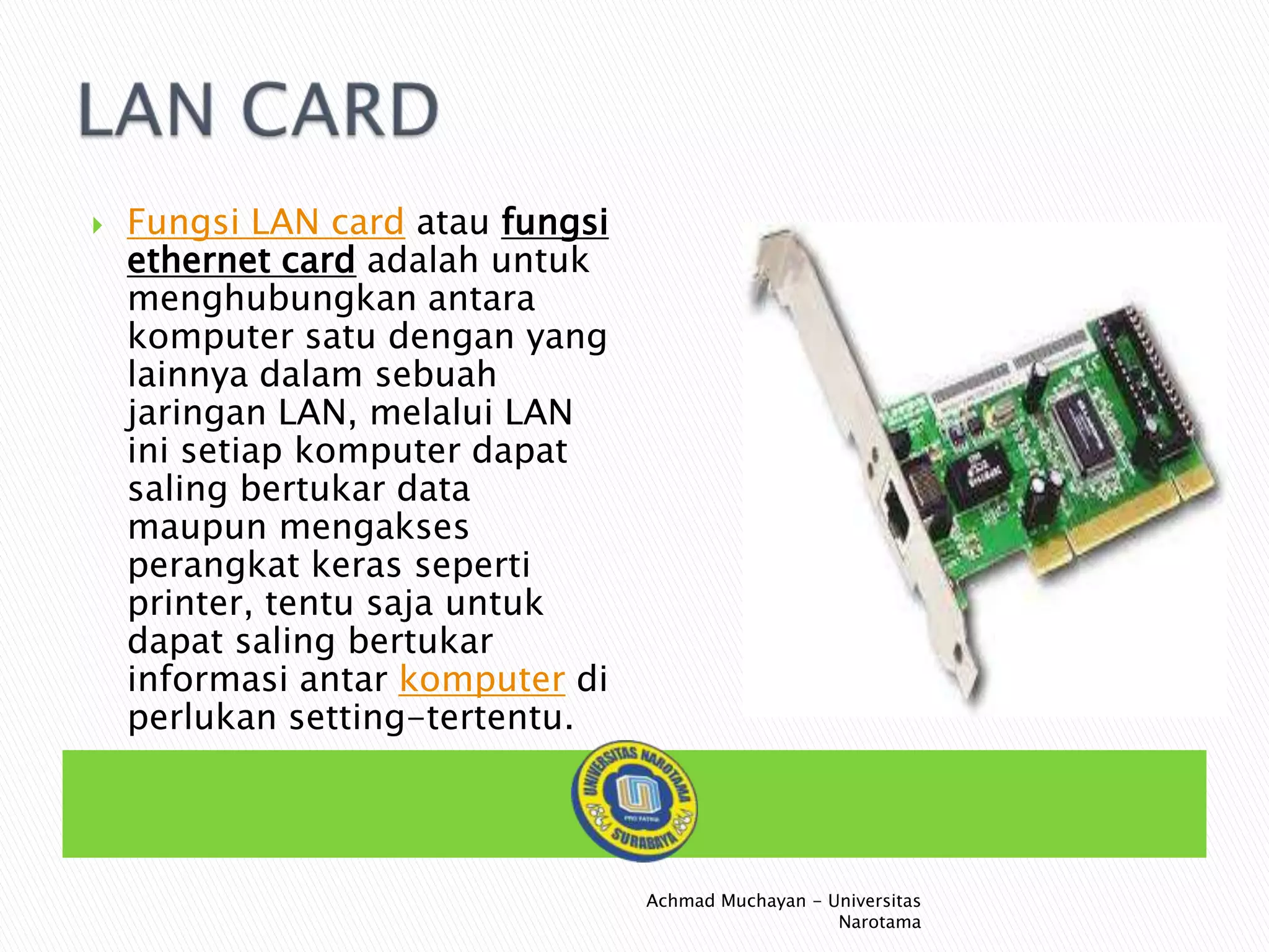 

Fungsi LAN card atau fungsi
ethernet card adalah untuk
menghubungkan antara
komputer satu dengan yang
lainnya dalam sebuah
jaringan LAN, melalui LAN
ini setiap komputer dapat
saling bertukar data
maupun mengakses
perangkat keras seperti
printer, tentu saja untuk
dapat saling bertukar
informasi antar komputer di
perlukan setting-tertentu.

Achmad Muchayan - Universitas
Narotama

 