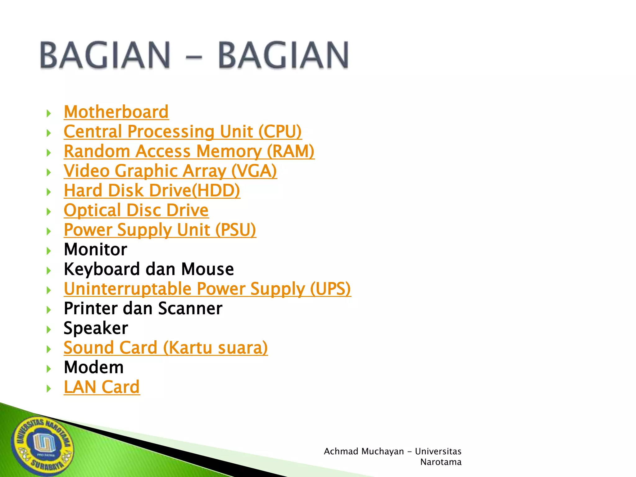 















Motherboard
Central Processing Unit (CPU)
Random Access Memory (RAM)
Video Graphic Array (VGA)
Hard Disk Drive(HDD)
Optical Disc Drive
Power Supply Unit (PSU)
Monitor
Keyboard dan Mouse
Uninterruptable Power Supply (UPS)
Printer dan Scanner
Speaker
Sound Card (Kartu suara)
Modem
LAN Card

Achmad Muchayan - Universitas
Narotama

 