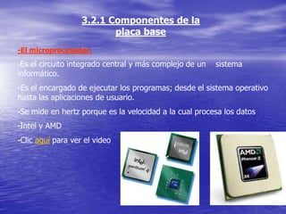 3.2.1 Componentes de la
                          placa base
-El microprocesador:
-Es el circuito integrado central y más complejo de un   sistema
informático.
-Es el encargado de ejecutar los programas; desde el sistema operativo
hasta las aplicaciones de usuario.
-Se mide en hertz porque es la velocidad a la cual procesa los datos
-Intel y AMD
-Clic aquí para ver el video
 