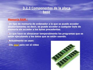3.2.3 Componentes de la placa
                        base

Memoria RAM :
-Un tipo de memoria de ordenador a la que se puede acceder
aleatoriamente; es decir, se puede acceder a cualquier byte de
memoria sin acceder a los bytes precedentes.
-Lo que hace es almacenar temporalmente los programas que se
están ejecutando y los datos que se están usando.
-Actualmente se usan:
-Clic aquí para ver el video
 