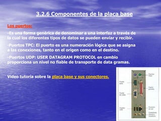 3.2.6 Componentes de la placa base

Los puertos:
-Es una forma genérica de denominar a una interfaz a través de
la cual los diferentes tipos de datos se pueden enviar y recibir.
-Puertos TPC: El puerto es una numeración lógica que se asigna
a las conexiones, tanto en el origen como en el destino.
-Puertos UDP: USER DATAGRAM PROTOCOL en cambio
proporciona un nivel no fiable de transporte de data gramas.


Video tutoría sobre la placa base y sus conectores.
 