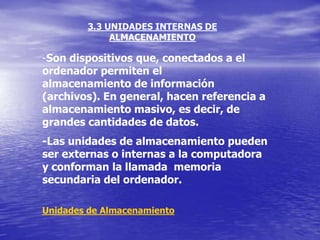 3.3 UNIDADES INTERNAS DE
             ALMACENAMIENTO

-Son dispositivos que, conectados a el
ordenador permiten el
almacenamiento de información
(archivos). En general, hacen referencia a
almacenamiento masivo, es decir, de
grandes cantidades de datos.
-Las unidades de almacenamiento pueden
ser externas o internas a la computadora
y conforman la llamada memoria
secundaria del ordenador.

Unidades de Almacenamiento
 