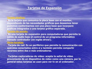 Tarjetas de Expansión


Tarjeta Grafica:
-Es la tarjeta que comunica la placa base con el monitor,
dependiendo de las necesidades gráficas que deseemos tener
podemos conformarnos con una placa base que incorpore
gráficos integrados o una tarjeta gráfica separada.
Tarjeta de sonido:
-Es una tarjeta de expansión para computadoras que permite la
salida de audio bajo el control de un programa informático
llamado controlador (en inglés driver).
Otras tarjetas:
-Tarjeta de red: Es un periférico que permite la comunicación con
aparatos conectados entre si y también permite compartir
recursos entre dos o más ordenadores.

-Tarjetas capturadoras de video: acepta la señal de video
proveniente de un dispositivo de video como una cámara, por lo
general estas tarjetas se usan para ver tv en el ordenador.
 