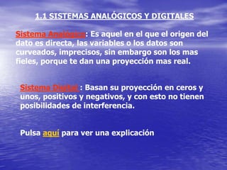 1.1 SISTEMAS ANALÓGICOS Y DIGITALES

Sistema Analógico: Es aquel en el que el origen del
dato es directa, las variables o los datos son
curveados, imprecisos, sin embargo son los mas
fieles, porque te dan una proyección mas real.


 Sistema Digital : Basan su proyección en ceros y
 unos, positivos y negativos, y con esto no tienen
 posibilidades de interferencia.


 Pulsa aquí para ver una explicación
 