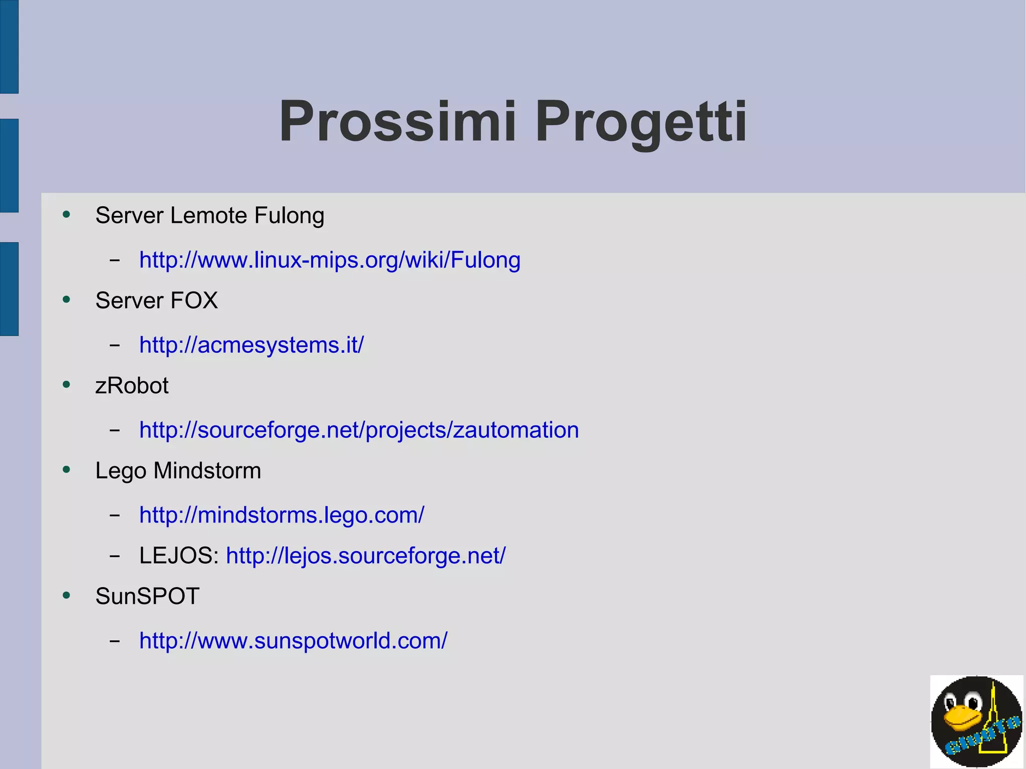 Prossimi Progetti Server Lemote Fulong http://www.linux-mips.org/wiki/Fulong Server FOX http://acmesystems.it/ zRobot http://sourceforge.net/projects/zautomation Lego Mindstorm http://mindstorms.lego.com/ LEJOS:  http://lejos.sourceforge.net/   SunSPOT http://www.sunspotworld.com/ 