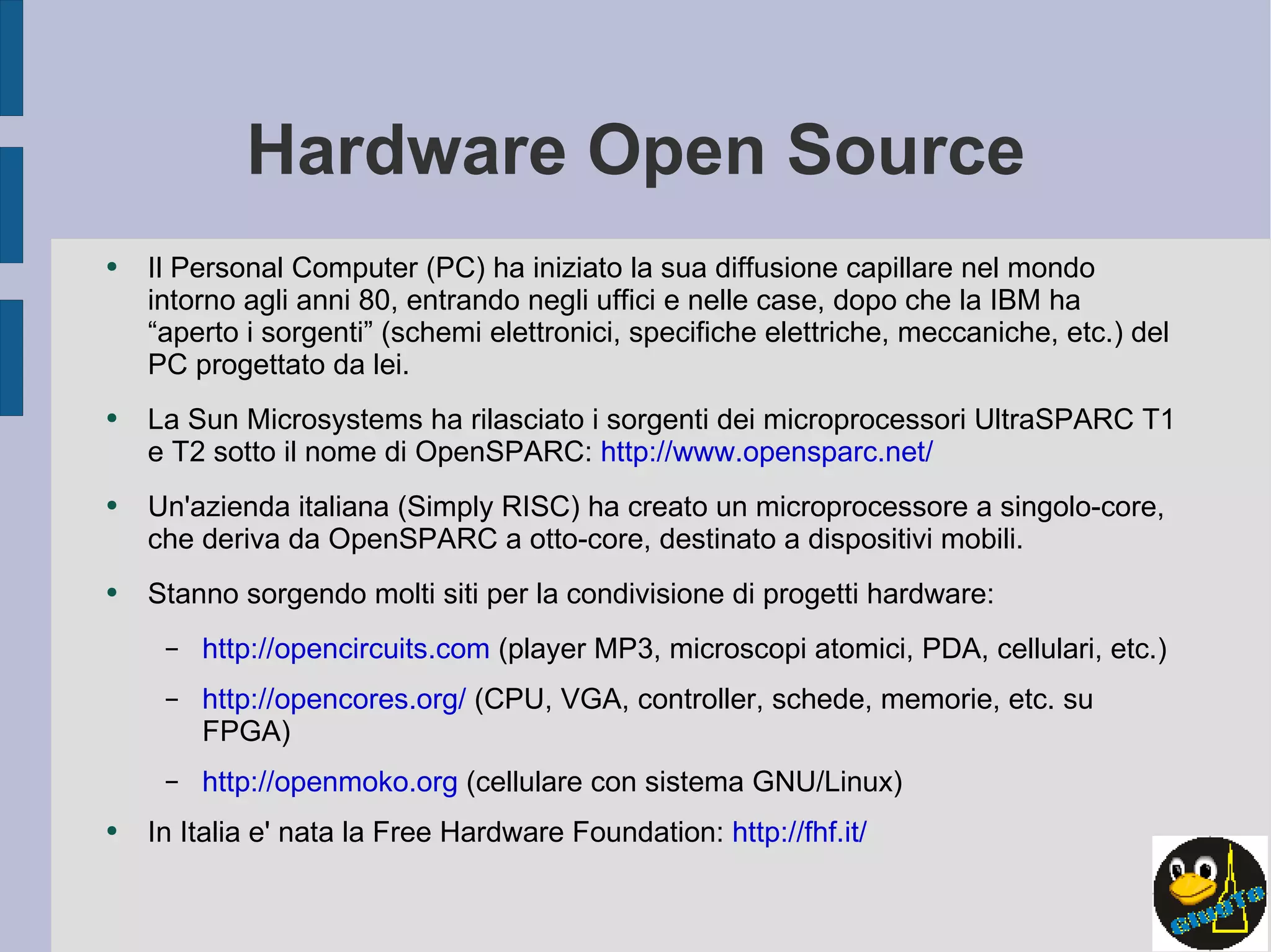 Hardware Open Source Il Personal Computer (PC) ha iniziato la sua diffusione capillare nel mondo intorno agli anni 80, entrando negli uffici e nelle case, dopo che la IBM ha “aperto i sorgenti” (schemi elettronici, specifiche elettriche, meccaniche, etc.) del PC progettato da lei. La Sun Microsystems ha rilasciato i sorgenti dei microprocessori UltraSPARC T1 e T2 sotto il nome di OpenSPARC:  http://www.opensparc.net/ Un'azienda italiana (Simply RISC) ha creato un microprocessore a singolo-core, che deriva da OpenSPARC a otto-core, destinato a dispositivi mobili. Stanno sorgendo molti siti per la condivisione di progetti hardware: http://opencircuits.com  (player MP3, microscopi atomici, PDA, cellulari, etc.) http://opencores.org/  (CPU, VGA, controller, schede, memorie, etc. su FPGA) http://openmoko.org  (cellulare con sistema GNU/Linux) In Italia e' nata la Free Hardware Foundation:  http://fhf.it/ 