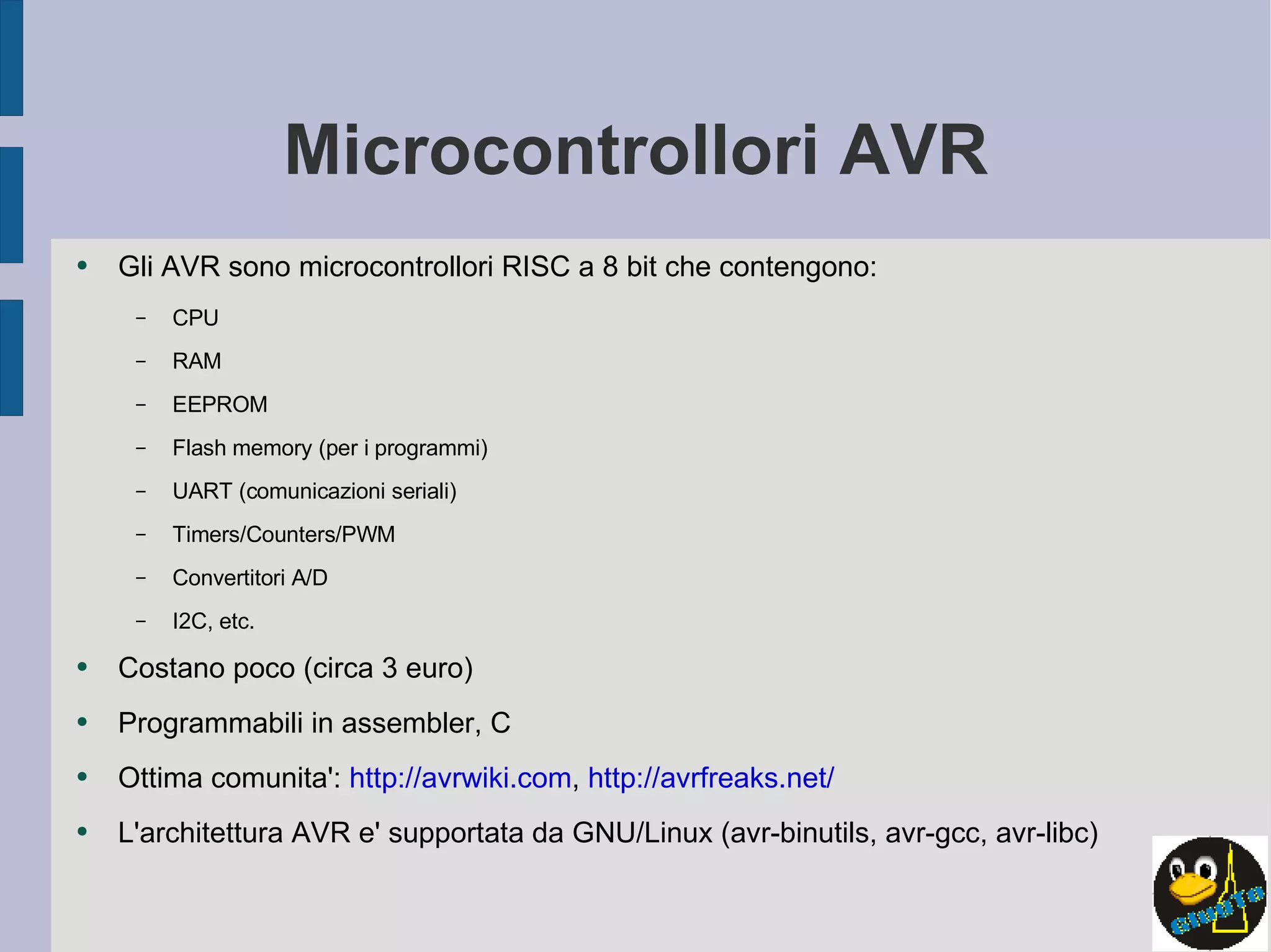 Microcontrollori AVR Gli AVR sono microcontrollori RISC a 8 bit che contengono: CPU RAM EEPROM Flash memory (per i programmi) UART (comunicazioni seriali) Timers/Counters/PWM Convertitori A/D I2C, etc. Costano poco (circa 3 euro) Programmabili in assembler, C Ottima comunita':  http://avrwiki.com ,  http://avrfreaks.net/ L'architettura AVR e' supportata da GNU/Linux (avr-binutils, avr-gcc, avr-libc) 