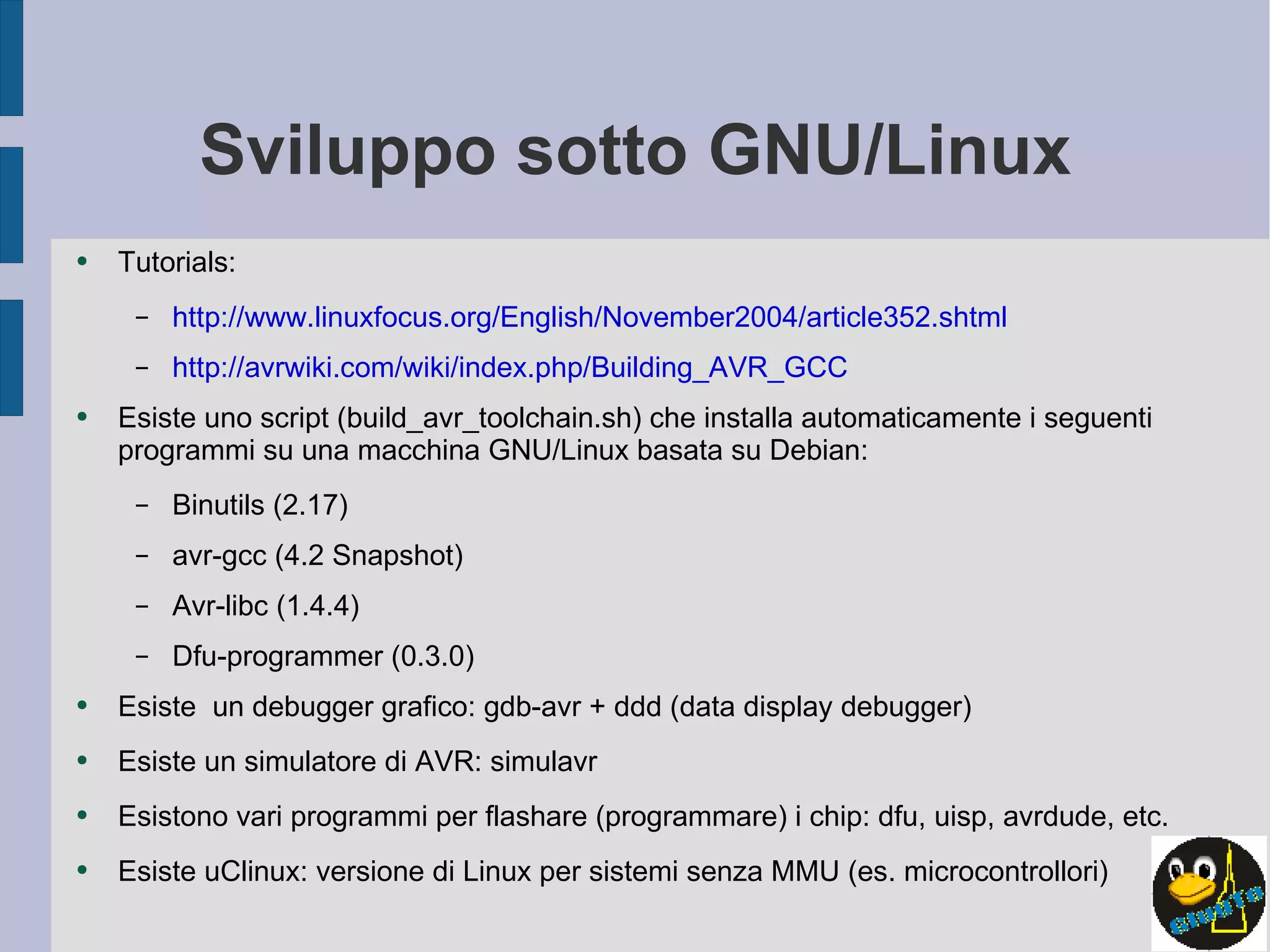Sviluppo sotto GNU/Linux Tutorials: http://www.linuxfocus.org/English/November2004/article352.shtml http://avrwiki.com/wiki/index.php/Building_AVR_GCC Esiste uno script (build_avr_toolchain.sh) che installa automaticamente i seguenti programmi su una macchina GNU/Linux basata su Debian: Binutils (2.17) avr-gcc (4.2 Snapshot) Avr-libc (1.4.4) Dfu-programmer (0.3.0) Esiste  un debugger grafico: gdb-avr + ddd (data display debugger) Esiste un simulatore di AVR: simulavr Esistono vari programmi per flashare (programmare) i chip: dfu, uisp, avrdude, etc. Esiste uClinux: versione di Linux per sistemi senza MMU (es. microcontrollori) 