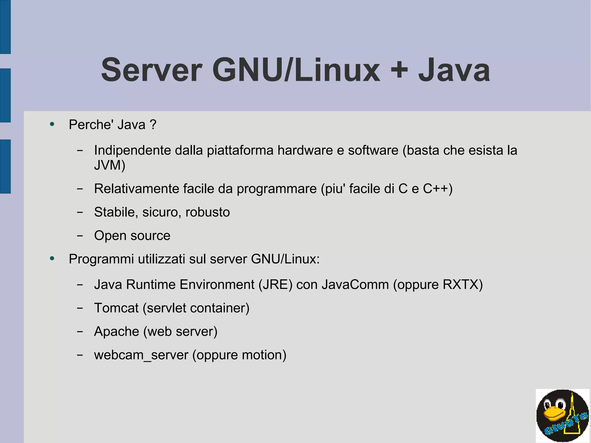 Server GNU/Linux + Java Perche' Java ? Indipendente dalla piattaforma hardware e software (basta che esista la JVM) Relativamente facile da programmare (piu' facile di C e C++) Stabile, sicuro, robusto Open source Programmi utilizzati sul server GNU/Linux: Java Runtime Environment (JRE) con JavaComm (oppure RXTX) Tomcat (servlet container) Apache (web server) webcam_server (oppure motion) 
