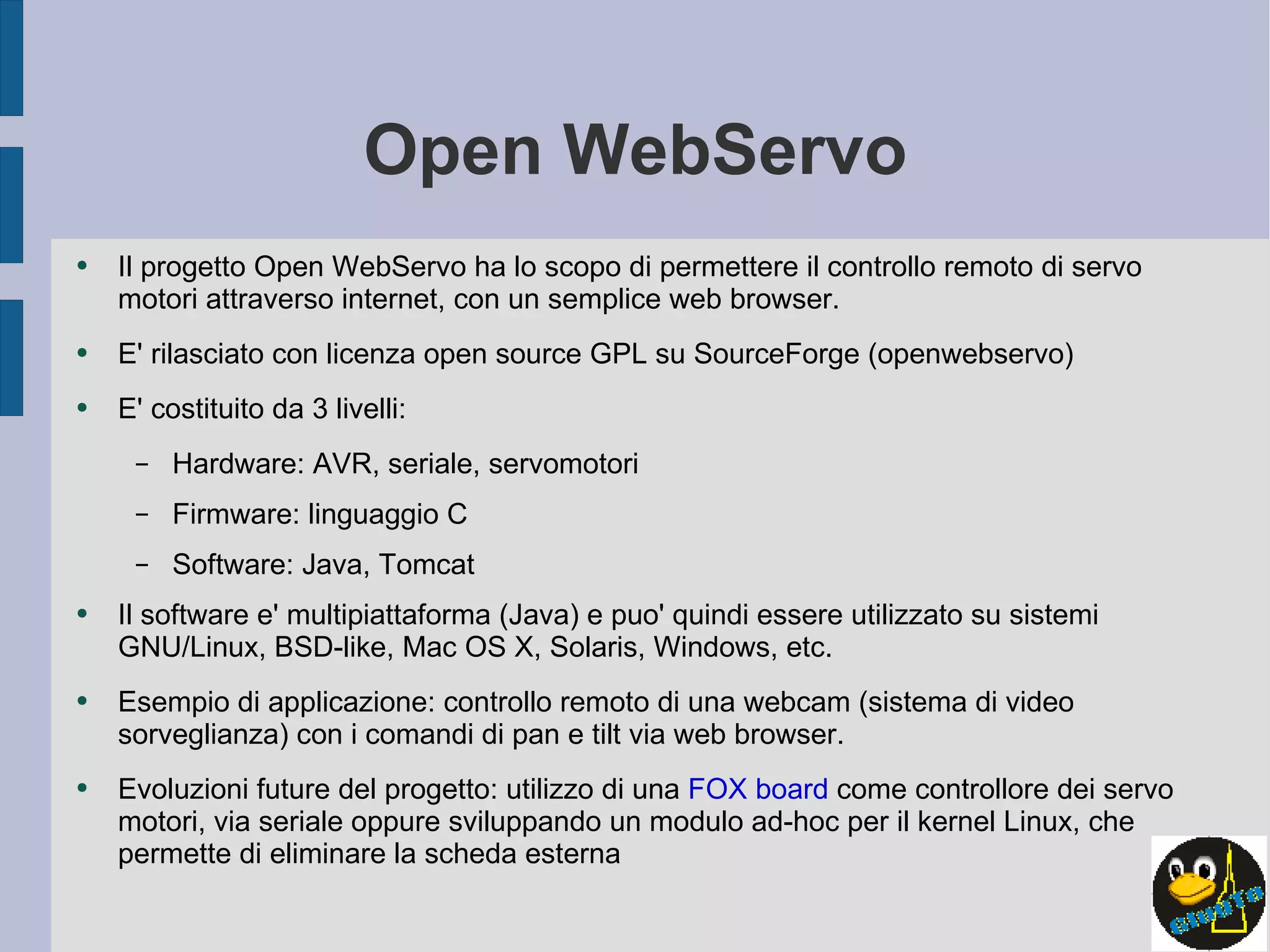 Open WebServo Il progetto Open WebServo ha lo scopo di permettere il controllo remoto di servo motori attraverso internet, con un semplice web browser. E' rilasciato con licenza open source GPL su SourceForge (openwebservo) E' costituito da 3 livelli:  Hardware: AVR, seriale, servomotori Firmware: linguaggio C Software: Java, Tomcat Il software e' multipiattaforma (Java) e puo' quindi essere utilizzato su sistemi GNU/Linux, BSD-like, Mac OS X, Solaris, Windows, etc. Esempio di applicazione: controllo remoto di una webcam (sistema di video sorveglianza) con i comandi di pan e tilt via web browser. Evoluzioni future del progetto: utilizzo di una  FOX board  come controllore dei servo motori, via seriale oppure sviluppando un modulo ad-hoc per il kernel Linux, che permette di eliminare la scheda esterna 