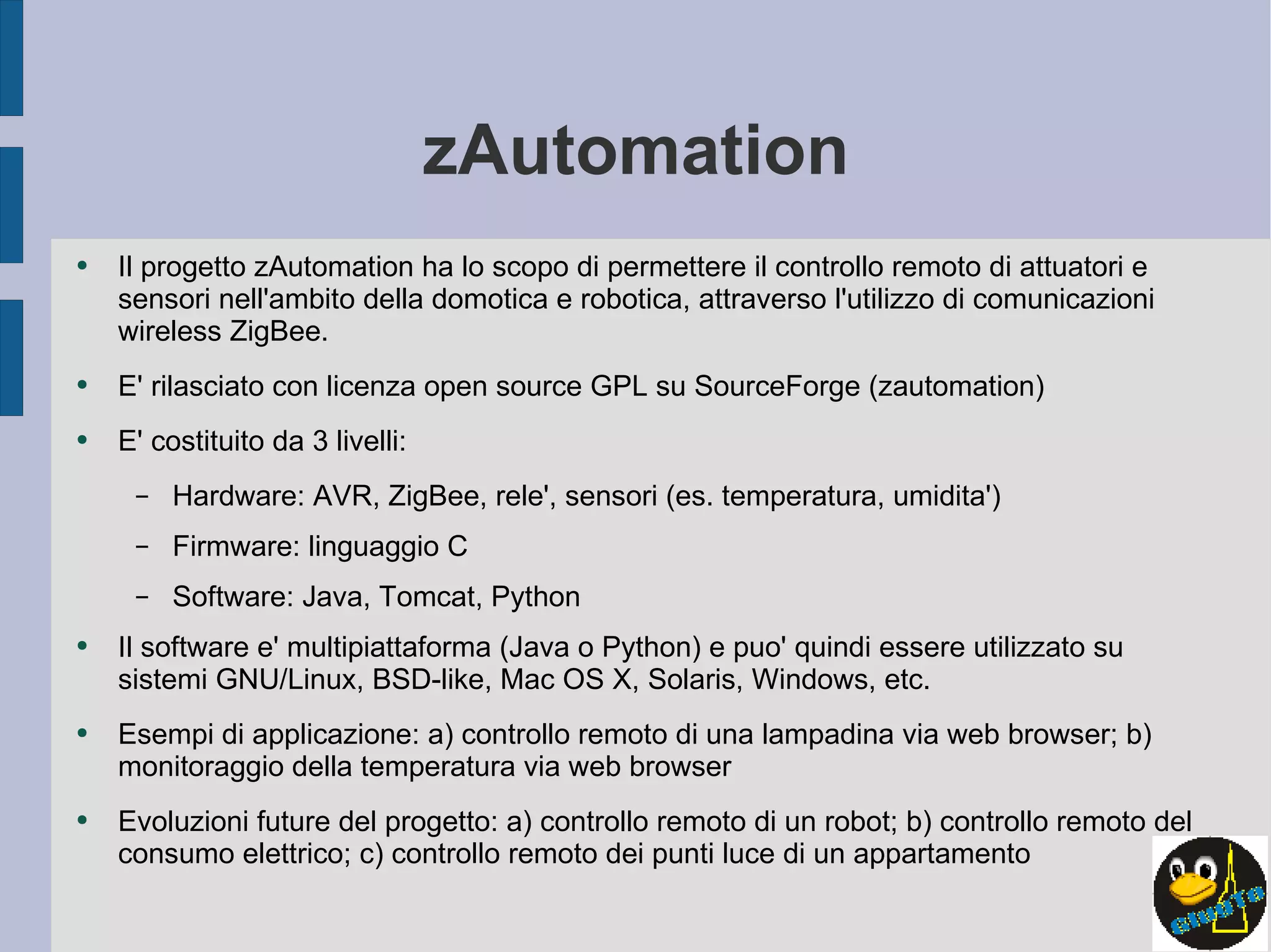 zAutomation Il progetto zAutomation ha lo scopo di permettere il controllo remoto di attuatori e sensori nell'ambito della domotica e robotica, attraverso l'utilizzo di comunicazioni wireless ZigBee. E' rilasciato con licenza open source GPL su SourceForge (zautomation) E' costituito da 3 livelli:  Hardware: AVR, ZigBee, rele', sensori (es. temperatura, umidita') Firmware: linguaggio C Software: Java, Tomcat, Python Il software e' multipiattaforma (Java o Python) e puo' quindi essere utilizzato su sistemi GNU/Linux, BSD-like, Mac OS X, Solaris, Windows, etc. Esempi di applicazione: a) controllo remoto di una lampadina via web browser; b) monitoraggio della temperatura via web browser Evoluzioni future del progetto: a) controllo remoto di un robot; b) controllo remoto del consumo elettrico; c) controllo remoto dei punti luce di un appartamento 