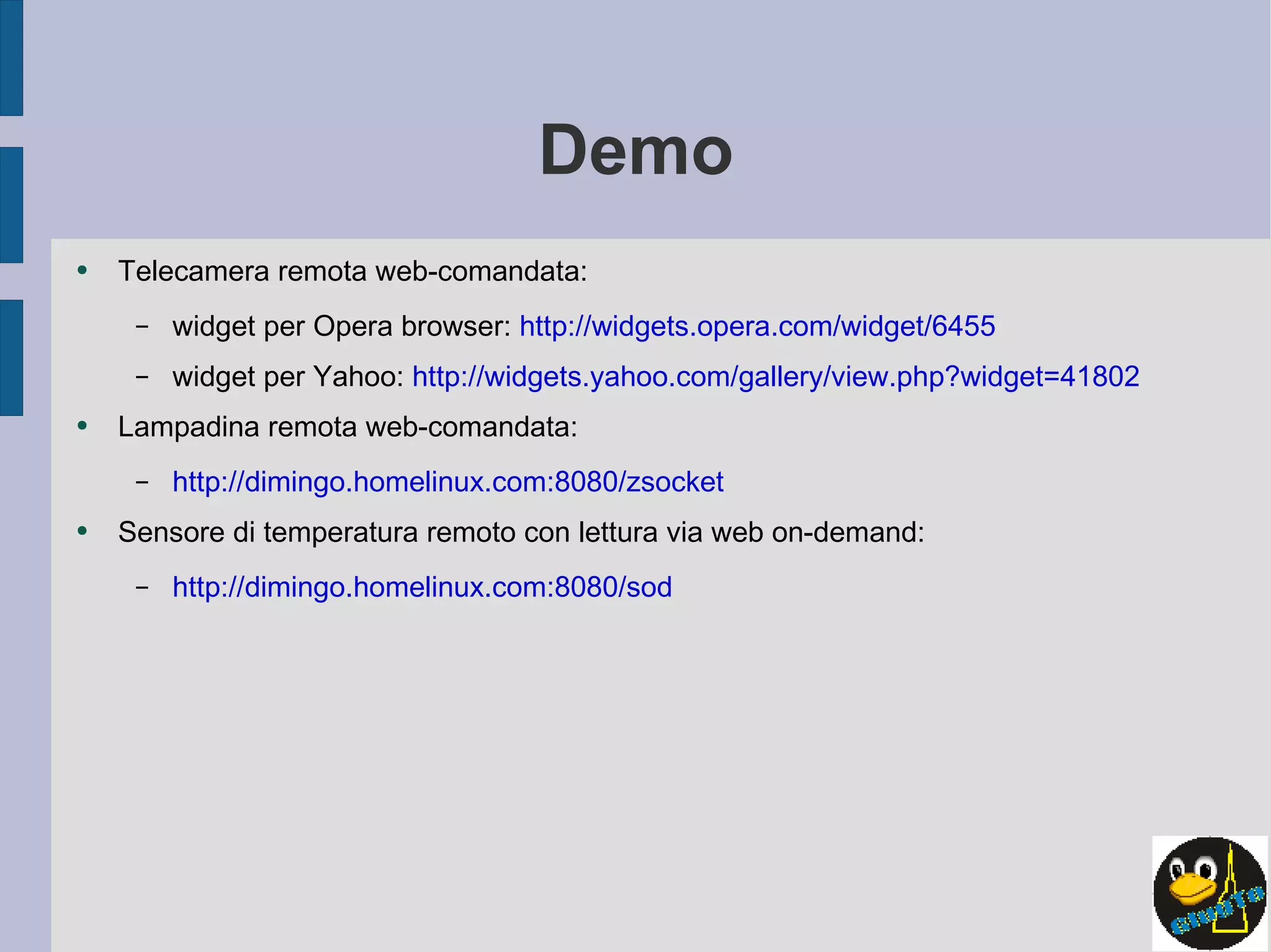 Demo Telecamera remota web-comandata: widget per Opera browser:  http://widgets.opera.com/widget/6455 widget per Yahoo:  http://widgets.yahoo.com/gallery/view.php?widget=41802 Lampadina remota web-comandata: http://dimingo.homelinux.com:8080/zsocket Sensore di temperatura remoto con lettura via web on-demand: http://dimingo.homelinux.com:8080/sod 