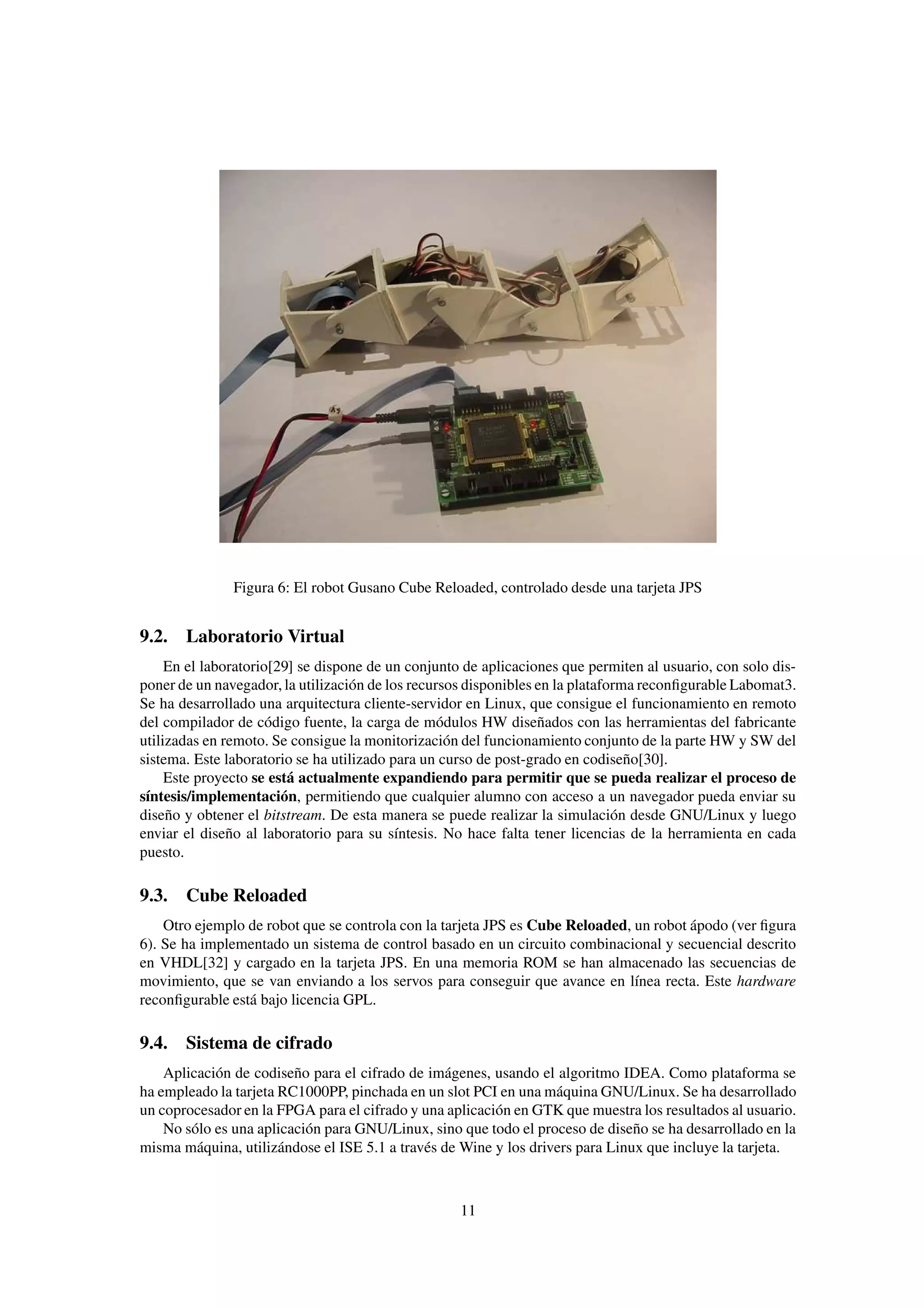 Figura 6: El robot Gusano Cube Reloaded, controlado desde una tarjeta JPS


9.2. Laboratorio Virtual
     En el laboratorio[29] se dispone de un conjunto de aplicaciones que permiten al usuario, con solo dis-
poner de un navegador, la utilización de los recursos disponibles en la plataforma reconﬁgurable Labomat3.
Se ha desarrollado una arquitectura cliente-servidor en Linux, que consigue el funcionamiento en remoto
del compilador de código fuente, la carga de módulos HW diseñados con las herramientas del fabricante
utilizadas en remoto. Se consigue la monitorización del funcionamiento conjunto de la parte HW y SW del
sistema. Este laboratorio se ha utilizado para un curso de post-grado en codiseño[30].
     Este proyecto se está actualmente expandiendo para permitir que se pueda realizar el proceso de
síntesis/implementación, permitiendo que cualquier alumno con acceso a un navegador pueda enviar su
diseño y obtener el bitstream. De esta manera se puede realizar la simulación desde GNU/Linux y luego
enviar el diseño al laboratorio para su síntesis. No hace falta tener licencias de la herramienta en cada
puesto.

9.3. Cube Reloaded
    Otro ejemplo de robot que se controla con la tarjeta JPS es Cube Reloaded, un robot ápodo (ver ﬁgura
6). Se ha implementado un sistema de control basado en un circuito combinacional y secuencial descrito
en VHDL[32] y cargado en la tarjeta JPS. En una memoria ROM se han almacenado las secuencias de
movimiento, que se van enviando a los servos para conseguir que avance en línea recta. Este hardware
reconﬁgurable está bajo licencia GPL.

9.4. Sistema de cifrado
    Aplicación de codiseño para el cifrado de imágenes, usando el algoritmo IDEA. Como plataforma se
ha empleado la tarjeta RC1000PP, pinchada en un slot PCI en una máquina GNU/Linux. Se ha desarrollado
un coprocesador en la FPGA para el cifrado y una aplicación en GTK que muestra los resultados al usuario.
    No sólo es una aplicación para GNU/Linux, sino que todo el proceso de diseño se ha desarrollado en la
misma máquina, utilizándose el ISE 5.1 a través de Wine y los drivers para Linux que incluye la tarjeta.



                                                    11
 