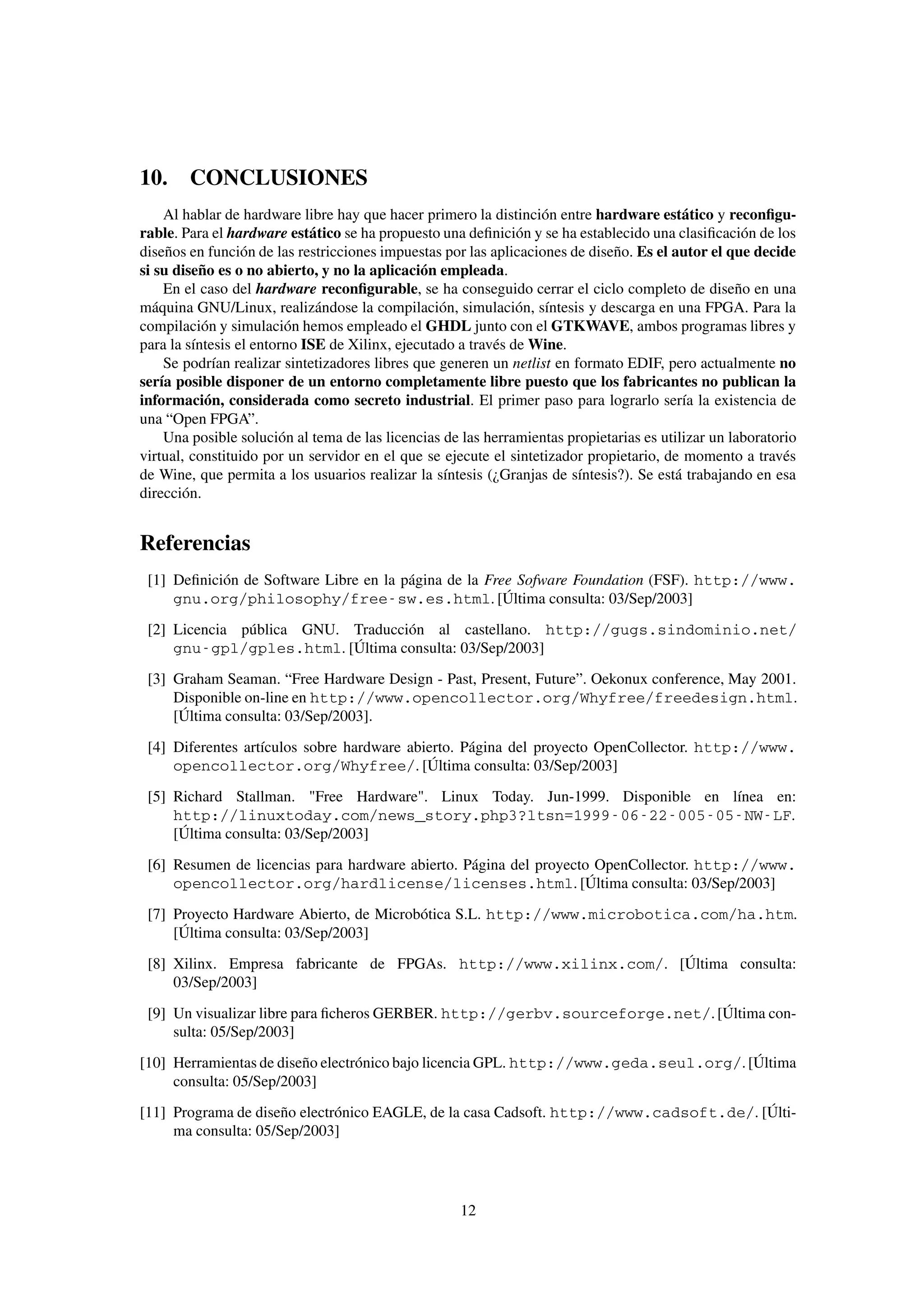 10. CONCLUSIONES
    Al hablar de hardware libre hay que hacer primero la distinción entre hardware estático y reconﬁgu-
rable. Para el hardware estático se ha propuesto una deﬁnición y se ha establecido una clasiﬁcación de los
diseños en función de las restricciones impuestas por las aplicaciones de diseño. Es el autor el que decide
si su diseño es o no abierto, y no la aplicación empleada.
    En el caso del hardware reconﬁgurable, se ha conseguido cerrar el ciclo completo de diseño en una
máquina GNU/Linux, realizándose la compilación, simulación, síntesis y descarga en una FPGA. Para la
compilación y simulación hemos empleado el GHDL junto con el GTKWAVE, ambos programas libres y
para la síntesis el entorno ISE de Xilinx, ejecutado a través de Wine.
    Se podrían realizar sintetizadores libres que generen un netlist en formato EDIF, pero actualmente no
sería posible disponer de un entorno completamente libre puesto que los fabricantes no publican la
información, considerada como secreto industrial. El primer paso para lograrlo sería la existencia de
una “Open FPGA”.
    Una posible solución al tema de las licencias de las herramientas propietarias es utilizar un laboratorio
virtual, constituido por un servidor en el que se ejecute el sintetizador propietario, de momento a través
de Wine, que permita a los usuarios realizar la síntesis (¿Granjas de síntesis?). Se está trabajando en esa
dirección.


Referencias
 [1] Deﬁnición de Software Libre en la página de la Free Sofware Foundation (FSF). http://www.
     gnu.org/philosophy/free-sw.es.html. [Última consulta: 03/Sep/2003]
 [2] Licencia pública GNU. Traducción al castellano. http://gugs.sindominio.net/
     gnu-gpl/gples.html. [Última consulta: 03/Sep/2003]
 [3] Graham Seaman. “Free Hardware Design - Past, Present, Future”. Oekonux conference, May 2001.
     Disponible on-line en http://www.opencollector.org/Whyfree/freedesign.html.
     [Última consulta: 03/Sep/2003].

 [4] Diferentes artículos sobre hardware abierto. Página del proyecto OpenCollector. http://www.
     opencollector.org/Whyfree/. [Última consulta: 03/Sep/2003]
 [5] Richard Stallman. "Free Hardware". Linux Today. Jun-1999. Disponible en línea en:
     http://linuxtoday.com/news_story.php3?ltsn=1999-06-22-005-05-NW-LF.
     [Última consulta: 03/Sep/2003]

 [6] Resumen de licencias para hardware abierto. Página del proyecto OpenCollector. http://www.
     opencollector.org/hardlicense/licenses.html. [Última consulta: 03/Sep/2003]
 [7] Proyecto Hardware Abierto, de Microbótica S.L. http://www.microbotica.com/ha.htm.
     [Última consulta: 03/Sep/2003]
 [8] Xilinx. Empresa fabricante de FPGAs. http://www.xilinx.com/. [Última consulta:
     03/Sep/2003]

 [9] Un visualizar libre para ﬁcheros GERBER. http://gerbv.sourceforge.net/. [Última con-
     sulta: 05/Sep/2003]
[10] Herramientas de diseño electrónico bajo licencia GPL. http://www.geda.seul.org/. [Última
     consulta: 05/Sep/2003]
[11] Programa de diseño electrónico EAGLE, de la casa Cadsoft. http://www.cadsoft.de/. [Últi-
     ma consulta: 05/Sep/2003]




                                                     12
 