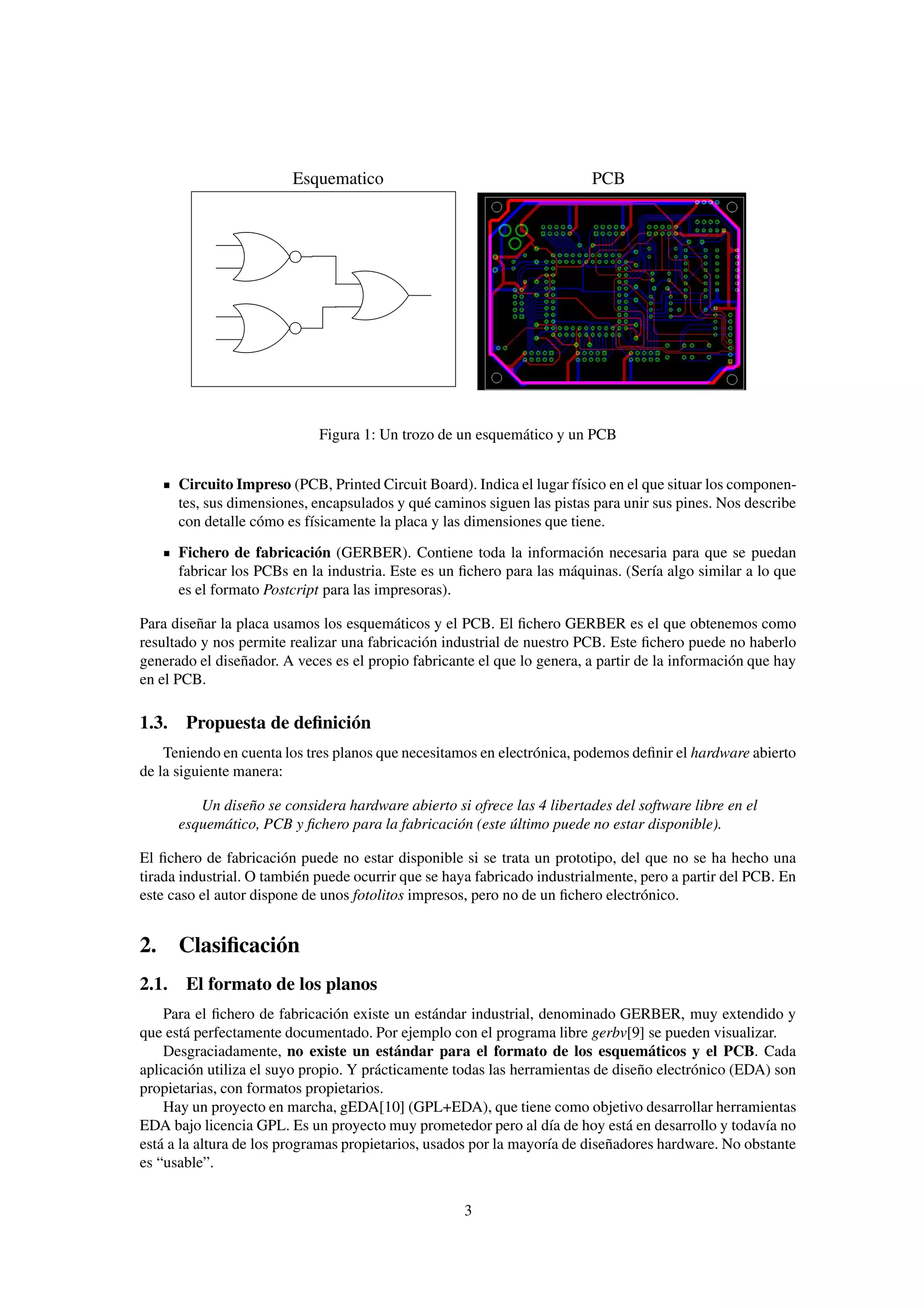 Esquematico                                      PCB




                             Figura 1: Un trozo de un esquemático y un PCB


      Circuito Impreso (PCB, Printed Circuit Board). Indica el lugar físico en el que situar los componen-
      tes, sus dimensiones, encapsulados y qué caminos siguen las pistas para unir sus pines. Nos describe
      con detalle cómo es físicamente la placa y las dimensiones que tiene.

      Fichero de fabricación (GERBER). Contiene toda la información necesaria para que se puedan
      fabricar los PCBs en la industria. Este es un ﬁchero para las máquinas. (Sería algo similar a lo que
      es el formato Postcript para las impresoras).

Para diseñar la placa usamos los esquemáticos y el PCB. El ﬁchero GERBER es el que obtenemos como
resultado y nos permite realizar una fabricación industrial de nuestro PCB. Este ﬁchero puede no haberlo
generado el diseñador. A veces es el propio fabricante el que lo genera, a partir de la información que hay
en el PCB.

1.3. Propuesta de deﬁnición
    Teniendo en cuenta los tres planos que necesitamos en electrónica, podemos deﬁnir el hardware abierto
de la siguiente manera:

         Un diseño se considera hardware abierto si ofrece las 4 libertades del software libre en el
      esquemático, PCB y ﬁchero para la fabricación (este último puede no estar disponible).

El ﬁchero de fabricación puede no estar disponible si se trata un prototipo, del que no se ha hecho una
tirada industrial. O también puede ocurrir que se haya fabricado industrialmente, pero a partir del PCB. En
este caso el autor dispone de unos fotolitos impresos, pero no de un ﬁchero electrónico.


2. Clasiﬁcación
2.1. El formato de los planos
    Para el ﬁchero de fabricación existe un estándar industrial, denominado GERBER, muy extendido y
que está perfectamente documentado. Por ejemplo con el programa libre gerbv[9] se pueden visualizar.
    Desgraciadamente, no existe un estándar para el formato de los esquemáticos y el PCB. Cada
aplicación utiliza el suyo propio. Y prácticamente todas las herramientas de diseño electrónico (EDA) son
propietarias, con formatos propietarios.
    Hay un proyecto en marcha, gEDA[10] (GPL+EDA), que tiene como objetivo desarrollar herramientas
EDA bajo licencia GPL. Es un proyecto muy prometedor pero al día de hoy está en desarrollo y todavía no
está a la altura de los programas propietarios, usados por la mayoría de diseñadores hardware. No obstante
es “usable”.


                                                    3
 