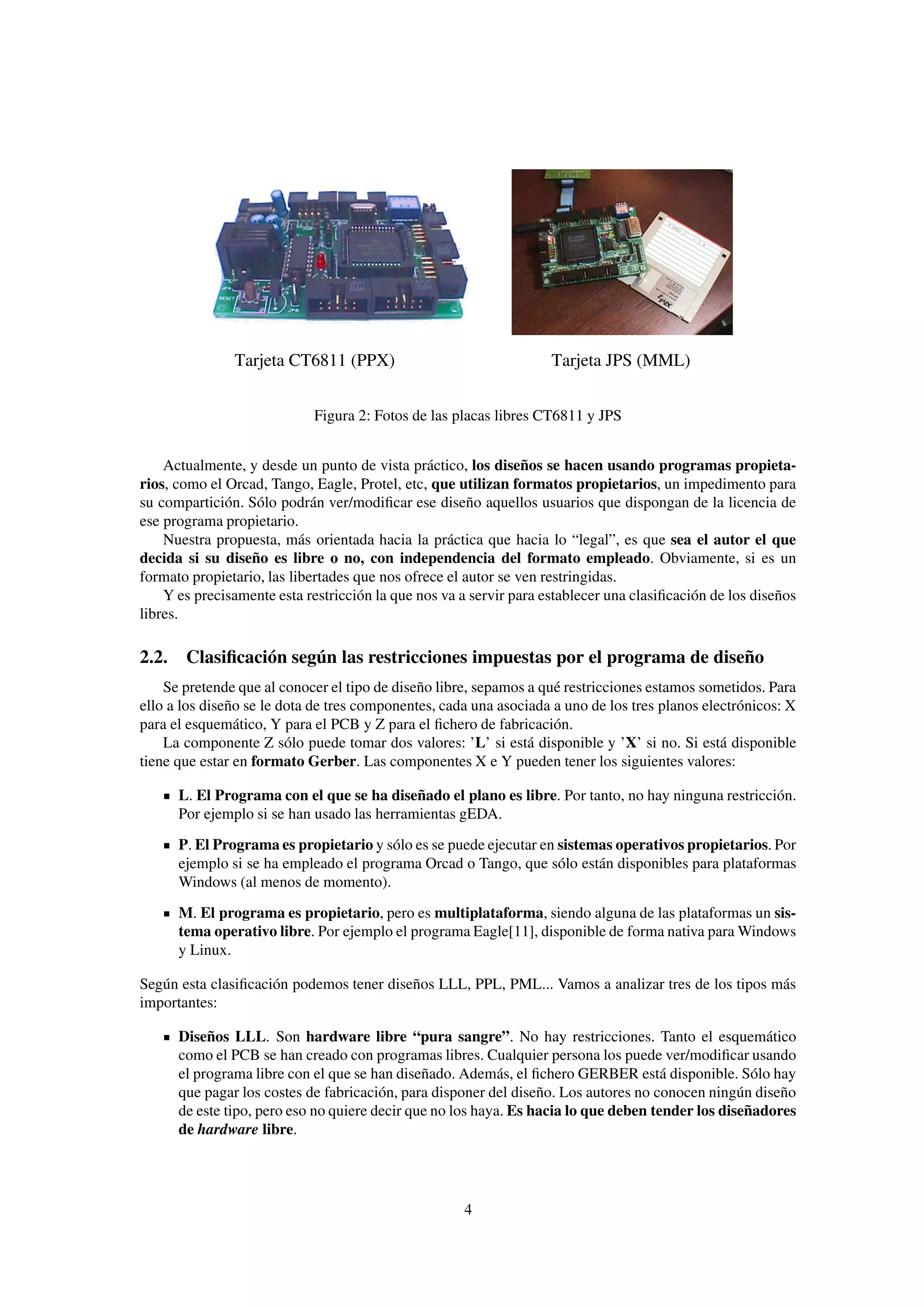 Tarjeta CT6811 (PPX)                                 Tarjeta JPS (MML)


                            Figura 2: Fotos de las placas libres CT6811 y JPS


    Actualmente, y desde un punto de vista práctico, los diseños se hacen usando programas propieta-
rios, como el Orcad, Tango, Eagle, Protel, etc, que utilizan formatos propietarios, un impedimento para
su compartición. Sólo podrán ver/modiﬁcar ese diseño aquellos usuarios que dispongan de la licencia de
ese programa propietario.
    Nuestra propuesta, más orientada hacia la práctica que hacia lo “legal”, es que sea el autor el que
decida si su diseño es libre o no, con independencia del formato empleado. Obviamente, si es un
formato propietario, las libertades que nos ofrece el autor se ven restringidas.
    Y es precisamente esta restricción la que nos va a servir para establecer una clasiﬁcación de los diseños
libres.

2.2. Clasiﬁcación según las restricciones impuestas por el programa de diseño
    Se pretende que al conocer el tipo de diseño libre, sepamos a qué restricciones estamos sometidos. Para
ello a los diseño se le dota de tres componentes, cada una asociada a uno de los tres planos electrónicos: X
para el esquemático, Y para el PCB y Z para el ﬁchero de fabricación.
    La componente Z sólo puede tomar dos valores: ’L’ si está disponible y ’X’ si no. Si está disponible
tiene que estar en formato Gerber. Las componentes X e Y pueden tener los siguientes valores:

      L. El Programa con el que se ha diseñado el plano es libre. Por tanto, no hay ninguna restricción.
      Por ejemplo si se han usado las herramientas gEDA.
      P. El Programa es propietario y sólo es se puede ejecutar en sistemas operativos propietarios. Por
      ejemplo si se ha empleado el programa Orcad o Tango, que sólo están disponibles para plataformas
      Windows (al menos de momento).
      M. El programa es propietario, pero es multiplataforma, siendo alguna de las plataformas un sis-
      tema operativo libre. Por ejemplo el programa Eagle[11], disponible de forma nativa para Windows
      y Linux.

Según esta clasiﬁcación podemos tener diseños LLL, PPL, PML... Vamos a analizar tres de los tipos más
importantes:

      Diseños LLL. Son hardware libre “pura sangre”. No hay restricciones. Tanto el esquemático
      como el PCB se han creado con programas libres. Cualquier persona los puede ver/modiﬁcar usando
      el programa libre con el que se han diseñado. Además, el ﬁchero GERBER está disponible. Sólo hay
      que pagar los costes de fabricación, para disponer del diseño. Los autores no conocen ningún diseño
      de este tipo, pero eso no quiere decir que no los haya. Es hacia lo que deben tender los diseñadores
      de hardware libre.




                                                     4
 