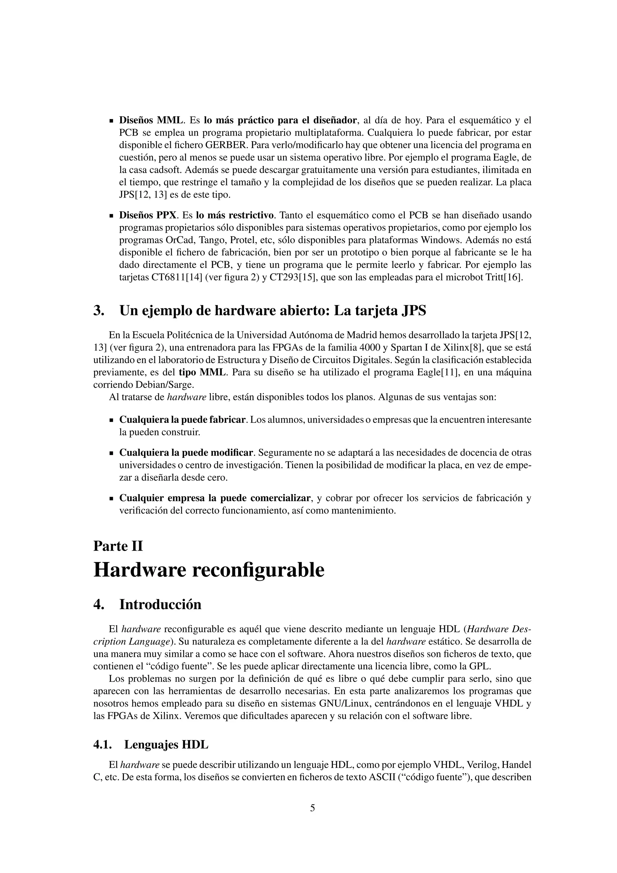 Diseños MML. Es lo más práctico para el diseñador, al día de hoy. Para el esquemático y el
      PCB se emplea un programa propietario multiplataforma. Cualquiera lo puede fabricar, por estar
      disponible el ﬁchero GERBER. Para verlo/modiﬁcarlo hay que obtener una licencia del programa en
      cuestión, pero al menos se puede usar un sistema operativo libre. Por ejemplo el programa Eagle, de
      la casa cadsoft. Además se puede descargar gratuitamente una versión para estudiantes, ilimitada en
      el tiempo, que restringe el tamaño y la complejidad de los diseños que se pueden realizar. La placa
      JPS[12, 13] es de este tipo.
      Diseños PPX. Es lo más restrictivo. Tanto el esquemático como el PCB se han diseñado usando
      programas propietarios sólo disponibles para sistemas operativos propietarios, como por ejemplo los
      programas OrCad, Tango, Protel, etc, sólo disponibles para plataformas Windows. Además no está
      disponible el ﬁchero de fabricación, bien por ser un prototipo o bien porque al fabricante se le ha
      dado directamente el PCB, y tiene un programa que le permite leerlo y fabricar. Por ejemplo las
      tarjetas CT6811[14] (ver ﬁgura 2) y CT293[15], que son las empleadas para el microbot Tritt[16].


3. Un ejemplo de hardware abierto: La tarjeta JPS
     En la Escuela Politécnica de la Universidad Autónoma de Madrid hemos desarrollado la tarjeta JPS[12,
13] (ver ﬁgura 2), una entrenadora para las FPGAs de la familia 4000 y Spartan I de Xilinx[8], que se está
utilizando en el laboratorio de Estructura y Diseño de Circuitos Digitales. Según la clasiﬁcación establecida
previamente, es del tipo MML. Para su diseño se ha utilizado el programa Eagle[11], en una máquina
corriendo Debian/Sarge.
     Al tratarse de hardware libre, están disponibles todos los planos. Algunas de sus ventajas son:

      Cualquiera la puede fabricar. Los alumnos, universidades o empresas que la encuentren interesante
      la pueden construir.
      Cualquiera la puede modiﬁcar. Seguramente no se adaptará a las necesidades de docencia de otras
      universidades o centro de investigación. Tienen la posibilidad de modiﬁcar la placa, en vez de empe-
      zar a diseñarla desde cero.
      Cualquier empresa la puede comercializar, y cobrar por ofrecer los servicios de fabricación y
      veriﬁcación del correcto funcionamiento, así como mantenimiento.


Parte II
Hardware reconﬁgurable
4. Introducción
    El hardware reconﬁgurable es aquél que viene descrito mediante un lenguaje HDL (Hardware Des-
cription Language). Su naturaleza es completamente diferente a la del hardware estático. Se desarrolla de
una manera muy similar a como se hace con el software. Ahora nuestros diseños son ﬁcheros de texto, que
contienen el “código fuente”. Se les puede aplicar directamente una licencia libre, como la GPL.
    Los problemas no surgen por la deﬁnición de qué es libre o qué debe cumplir para serlo, sino que
aparecen con las herramientas de desarrollo necesarias. En esta parte analizaremos los programas que
nosotros hemos empleado para su diseño en sistemas GNU/Linux, centrándonos en el lenguaje VHDL y
las FPGAs de Xilinx. Veremos que diﬁcultades aparecen y su relación con el software libre.

4.1. Lenguajes HDL
    El hardware se puede describir utilizando un lenguaje HDL, como por ejemplo VHDL, Verilog, Handel
C, etc. De esta forma, los diseños se convierten en ﬁcheros de texto ASCII (“código fuente”), que describen

                                                     5
 