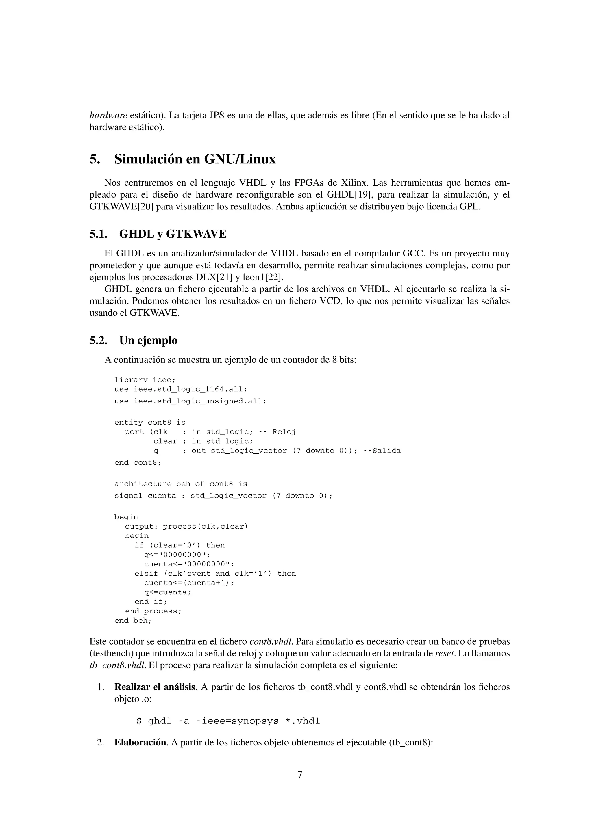 hardware estático). La tarjeta JPS es una de ellas, que además es libre (En el sentido que se le ha dado al
hardware estático).


5. Simulación en GNU/Linux
    Nos centraremos en el lenguaje VHDL y las FPGAs de Xilinx. Las herramientas que hemos em-
pleado para el diseño de hardware reconﬁgurable son el GHDL[19], para realizar la simulación, y el
GTKWAVE[20] para visualizar los resultados. Ambas aplicación se distribuyen bajo licencia GPL.

5.1. GHDL y GTKWAVE
   El GHDL es un analizador/simulador de VHDL basado en el compilador GCC. Es un proyecto muy
prometedor y que aunque está todavía en desarrollo, permite realizar simulaciones complejas, como por
ejemplos los procesadores DLX[21] y leon1[22].
   GHDL genera un ﬁchero ejecutable a partir de los archivos en VHDL. Al ejecutarlo se realiza la si-
mulación. Podemos obtener los resultados en un ﬁchero VCD, lo que nos permite visualizar las señales
usando el GTKWAVE.

5.2. Un ejemplo
   A continuación se muestra un ejemplo de un contador de 8 bits:
      library ieee;
      use ieee.std_logic_1164.all;
      use ieee.std_logic_unsigned.all;

      entity cont8 is
        port (clk   : in std_logic; -- Reloj
              clear : in std_logic;
              q     : out std_logic_vector (7 downto 0)); --Salida
      end cont8;

      architecture beh of cont8 is
      signal cuenta : std_logic_vector (7 downto 0);

      begin
        output: process(clk,clear)
        begin
          if (clear=’0’) then
            q<="00000000";
            cuenta<="00000000";
          elsif (clk’event and clk=’1’) then
            cuenta<=(cuenta+1);
            q<=cuenta;
          end if;
        end process;
      end beh;

Este contador se encuentra en el ﬁchero cont8.vhdl. Para simularlo es necesario crear un banco de pruebas
(testbench) que introduzca la señal de reloj y coloque un valor adecuado en la entrada de reset. Lo llamamos
tb_cont8.vhdl. El proceso para realizar la simulación completa es el siguiente:

 1. Realizar el análisis. A partir de los ﬁcheros tb_cont8.vhdl y cont8.vhdl se obtendrán los ﬁcheros
    objeto .o:

           $ ghdl -a -ieee=synopsys *.vhdl

 2. Elaboración. A partir de los ﬁcheros objeto obtenemos el ejecutable (tb_cont8):


                                                     7
 
