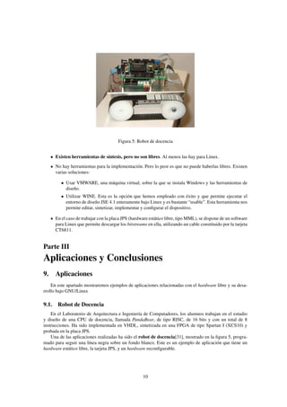 Figura 5: Robot de docencia


      Existen herramientas de síntesis, pero no son libres. Al menos las hay para Linux.
      No hay herramientas para la implementación. Pero lo peor es que no puede haberlas libres. Existen
      varias soluciones:

         • Usar VMWARE, una máquina virtual, sobre la que se instala Windows y las herramientas de
           diseño.
         • Utilizar WINE. Esta es la opción que hemos empleado con éxito y que permite ejecutar el
           entorno de diseño ISE 4.1 enteramente bajo Linux y es bastante “usable”. Esta herramienta nos
           permite editar, sintetizar, implementar y conﬁgurar el dispositivo.

      En el caso de trabajar con la placa JPS (hardware estático libre, tipo MML), se dispone de un software
      para Linux que permite descargar los bitstreams en ella, utilizando un cable constituido por la tarjeta
      CT6811.


Parte III
Aplicaciones y Conclusiones
9. Aplicaciones
    En este apartado mostraremos ejemplos de aplicaciones relacionadas con el hardware libre y su desa-
rrollo bajo GNU/Linux

9.1. Robot de Docencia
    En el Laboratorio de Arquitectura e Ingeniería de Computadores, los alumnos trabajan en el estudio
y diseño de una CPU de docencia, llamada PandaBear, de tipo RISC, de 16 bits y con un total de 8
instrucciones. Ha sido implementada en VHDL, sintetizada en una FPGA de tipo Spartan I (XCS10) y
probada en la placa JPS.
    Una de las aplicaciones realizadas ha sido el robot de docencia[31], mostrado en la ﬁgura 5, progra-
mado para seguir una línea negra sobre un fondo blanco. Este es un ejemplo de aplicación que tiene un
hardware estático libre, la tarjeta JPS, y un hardware reconﬁgurable.




                                                     10
 