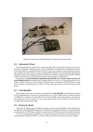 Figura 6: El robot Gusano Cube Reloaded, controlado desde una tarjeta JPS


9.2. Laboratorio Virtual
     En el laboratorio[29] se dispone de un conjunto de aplicaciones que permiten al usuario, con solo dis-
poner de un navegador, la utilización de los recursos disponibles en la plataforma reconﬁgurable Labomat3.
Se ha desarrollado una arquitectura cliente-servidor en Linux, que consigue el funcionamiento en remoto
del compilador de código fuente, la carga de módulos HW diseñados con las herramientas del fabricante
utilizadas en remoto. Se consigue la monitorización del funcionamiento conjunto de la parte HW y SW del
sistema. Este laboratorio se ha utilizado para un curso de post-grado en codiseño[30].
     Este proyecto se está actualmente expandiendo para permitir que se pueda realizar el proceso de
síntesis/implementación, permitiendo que cualquier alumno con acceso a un navegador pueda enviar su
diseño y obtener el bitstream. De esta manera se puede realizar la simulación desde GNU/Linux y luego
enviar el diseño al laboratorio para su síntesis. No hace falta tener licencias de la herramienta en cada
puesto.

9.3. Cube Reloaded
    Otro ejemplo de robot que se controla con la tarjeta JPS es Cube Reloaded, un robot ápodo (ver ﬁgura
6). Se ha implementado un sistema de control basado en un circuito combinacional y secuencial descrito
en VHDL[32] y cargado en la tarjeta JPS. En una memoria ROM se han almacenado las secuencias de
movimiento, que se van enviando a los servos para conseguir que avance en línea recta. Este hardware
reconﬁgurable está bajo licencia GPL.

9.4. Sistema de cifrado
    Aplicación de codiseño para el cifrado de imágenes, usando el algoritmo IDEA. Como plataforma se
ha empleado la tarjeta RC1000PP, pinchada en un slot PCI en una máquina GNU/Linux. Se ha desarrollado
un coprocesador en la FPGA para el cifrado y una aplicación en GTK que muestra los resultados al usuario.
    No sólo es una aplicación para GNU/Linux, sino que todo el proceso de diseño se ha desarrollado en la
misma máquina, utilizándose el ISE 5.1 a través de Wine y los drivers para Linux que incluye la tarjeta.



                                                    11
 