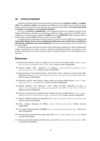 10. CONCLUSIONES
    Al hablar de hardware libre hay que hacer primero la distinción entre hardware estático y reconﬁgu-
rable. Para el hardware estático se ha propuesto una deﬁnición y se ha establecido una clasiﬁcación de los
diseños en función de las restricciones impuestas por las aplicaciones de diseño. Es el autor el que decide
si su diseño es o no abierto, y no la aplicación empleada.
    En el caso del hardware reconﬁgurable, se ha conseguido cerrar el ciclo completo de diseño en una
máquina GNU/Linux, realizándose la compilación, simulación, síntesis y descarga en una FPGA. Para la
compilación y simulación hemos empleado el GHDL junto con el GTKWAVE, ambos programas libres y
para la síntesis el entorno ISE de Xilinx, ejecutado a través de Wine.
    Se podrían realizar sintetizadores libres que generen un netlist en formato EDIF, pero actualmente no
sería posible disponer de un entorno completamente libre puesto que los fabricantes no publican la
información, considerada como secreto industrial. El primer paso para lograrlo sería la existencia de
una “Open FPGA”.
    Una posible solución al tema de las licencias de las herramientas propietarias es utilizar un laboratorio
virtual, constituido por un servidor en el que se ejecute el sintetizador propietario, de momento a través
de Wine, que permita a los usuarios realizar la síntesis (¿Granjas de síntesis?). Se está trabajando en esa
dirección.


Referencias
 [1] Deﬁnición de Software Libre en la página de la Free Sofware Foundation (FSF). http://www.
     gnu.org/philosophy/free-sw.es.html. [Última consulta: 03/Sep/2003]
 [2] Licencia pública GNU. Traducción al castellano. http://gugs.sindominio.net/
     gnu-gpl/gples.html. [Última consulta: 03/Sep/2003]
 [3] Graham Seaman. “Free Hardware Design - Past, Present, Future”. Oekonux conference, May 2001.
     Disponible on-line en http://www.opencollector.org/Whyfree/freedesign.html.
     [Última consulta: 03/Sep/2003].

 [4] Diferentes artículos sobre hardware abierto. Página del proyecto OpenCollector. http://www.
     opencollector.org/Whyfree/. [Última consulta: 03/Sep/2003]
 [5] Richard Stallman. "Free Hardware". Linux Today. Jun-1999. Disponible en línea en:
     http://linuxtoday.com/news_story.php3?ltsn=1999-06-22-005-05-NW-LF.
     [Última consulta: 03/Sep/2003]

 [6] Resumen de licencias para hardware abierto. Página del proyecto OpenCollector. http://www.
     opencollector.org/hardlicense/licenses.html. [Última consulta: 03/Sep/2003]
 [7] Proyecto Hardware Abierto, de Microbótica S.L. http://www.microbotica.com/ha.htm.
     [Última consulta: 03/Sep/2003]
 [8] Xilinx. Empresa fabricante de FPGAs. http://www.xilinx.com/. [Última consulta:
     03/Sep/2003]

 [9] Un visualizar libre para ﬁcheros GERBER. http://gerbv.sourceforge.net/. [Última con-
     sulta: 05/Sep/2003]
[10] Herramientas de diseño electrónico bajo licencia GPL. http://www.geda.seul.org/. [Última
     consulta: 05/Sep/2003]
[11] Programa de diseño electrónico EAGLE, de la casa Cadsoft. http://www.cadsoft.de/. [Últi-
     ma consulta: 05/Sep/2003]




                                                     12
 