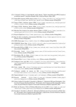 [12] J. Gonzalez, P. Haya, S. Lopez-Buerdo, and E. Boemo, "Tarjeta entrenadora para FPGA, basada en
     un hardware abierto", Seminario Hispabot 2003, Alcalá de Henares, Mayo 2003.
[13] Tarjeta JPS. Esquemas, PCB y planos en línea. http://www.iearobotics.com/personal/
     juan/doctorado/jps-xpc84/jps-xpc84.html. [Última consulta: 05/Sep/2003]
[14] Tarjeta CT6811. Hardware abierto (PPX). http://www.iearobotics.com/proyectos/
     ct6811/ct6811.html. [Última consulta: 05/Sep/2003]
[15] Tarjeta CT293. Hardware abierto (PPX). http://www.iearobotics.com/proyectos/
     ct293/ct293.html. [Última consulta: 05/Sep/2003]
[16] Microbot Tritt, basado en las tarjetas abiertas CT6811 y CT293. http://www.iearobotics.
     com/proyectos/tritt/tritt.html. [Última consulta: 05/Sep/2003]
[17] Proyecto OpenCores. http://www.opencores.org/. [Última consulta: 05/Sep/2003]
[18] Base de datos con diseños y herramientas EDA libres. http://www.opencollector.org/.
     [Última consulta: 05/Sep/2003].
[19] GHDL Home page. http://ghdl.free.fr/. [Última consulta: 05/Sep/2003]
[20] GTKWAVE Home Page. http://6371.lcs.mit.edu/currentsemester/cadtools/
     gtkwave/wave.html. [Última consulta: 05/Sep/2003]
[21] Procesador DLX en VHDL. http://www.cse.lehigh.edu/~caar/lou/dlx.html. [Úl-
     tima consulta: 05/Sep/2003]
[22] Procesador Leon1. http://www.estec.esa.nl/microelectronics/leon/leon.
     html. [Última consulta: 05/Sep/2003]
[23] Herramienta ISE, de Xilinx. http://www.xilinx.com/ise/ise_promo/ise5_eval.
     htm. [Última consulta: 05/Sep/2003]
[24] Proyecto Wine. http://www.winehq.com/. [Última consulta: 05/Sep/2003]
[25] Conﬁgurar Linux para ISE: http://support.xilinx.com/xlnx/xil_ans_display.
     jsp?iLanguageID=1&iCountryID=1&getPagePath=12384.         [Última  consulta:
     05/Sep/2003]
[26] Como instalar ISE: http://toolbox.xilinx.com/docsan/xilinx4/data/docs/
     irn/ch32.html. [Última consulta: 05/Sep/2003]
[27] Conﬁgurar variables de entorno de ISE: http://toolbox.xilinx.com/docsan/
     xilinx5/data/docs/irn/irn0027_7.html. [Última consulta: 05/Sep/2003]
[28] Tarjeta Labomat3. http://lslwww.epfl.ch/labomat/. [Última consulta: 05/Sep/2003]
[29] Proyecto Laboweb.    http://www.ii.uam.es/~laboweb/LabWeb/index.php3?
     seccion=0&pagina=0. [Última consulta: 05/Sep/2003]
[30] Gómez-Arribas FJ, González I, González J y Martínez J, “Laboratorio Web para Prototipado y Veri-
     ﬁcación de Sistemas Hardware/Software”. III Jornadas sobre Computación Reconﬁgurable y Aplica-
     ciones, Escuela Politécnica Superior, Universidad Autónoma de Madrid, Septiembre 2003.
[31] Robot de Docencia. Club de Robótica-Mecatrónica de la UAM. http://www.ii.uam.es/
     ~mecatron/index.php3?seccion=4&pagina=8. [Última consulta: 06/Sep/2003]
[32] González J., González I. y Boemo E, “Alternativas Hardware para la Locomoción de un Robot Ápo-
     do”. III Jornadas sobre Computación Reconﬁgurable y Aplicaciones, Escuela Politécnica Superior,
     Universidad Autónoma de Madrid, Septiembre 2003.



                                                 13
 