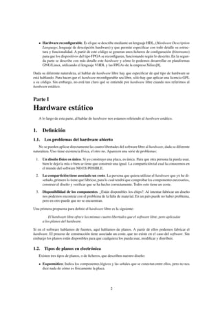 Hardware reconﬁgurable. Es el que se describe mediante un lenguaje HDL, (Hardware Description
      Language, lenguaje de descripción hardware) y que permite especiﬁcar con todo detalle su estruc-
      tura y funcionalidad. A partir de este código se generan unos ﬁcheros de conﬁguración (bitstreams)
      para que los dispositivos del tipo FPGA se reconﬁguren, funcionando según lo descrito. En la segun-
      da parte se describe con más detalle este hardware y cómo lo podemos desarrollar en plataformas
      GNU/Linux, utilizando el lenguaje VHDL y las FPGAs de la empresa Xilinx[8].

Dada su diferente naturaleza, al hablar de hardware libre hay que especiﬁcar de qué tipo de hardware se
está hablando. Para hacer que el hardware reconﬁgurable sea libre, sólo hay que aplicar una licencia GPL
a su código. Sin embargo, no está tan claro qué se entiende por hardware libre cuando nos referimos al
hardware estático.


Parte I
Hardware estático
   A lo largo de esta parte, al hablar de hardware nos estamos reﬁriendo al hardware estático.


1. Deﬁnición
1.1. Los problemas del hardware abierto
    No se pueden aplicar directamente las cuatro libertades del software libre al hardware, dada su diferente
naturaleza. Uno tiene existencia física, el otro no. Aparecen una serie de problemas:

 1. Un diseño físico es único. Si yo construyo una placa, es única. Para que otra persona la pueda usar,
    bien le dejo la mía o bien se tiene que construir una igual. La compartición tal cual la conocemos en
    el mundo del software NO ES POSIBLE.
 2. La compartición tiene asociado un coste. La persona que quiera utilizar el hardware que yo he di-
    señado, primero lo tiene que fabricar, para lo cual tendrá que comprobar los componentes necesarios,
    construir el diseño y veriﬁcar que se ha hecho correctamente. Todos esto tiene un coste.
 3. Disponibilidad de los componentes. ¿Están disponibles los chips?. Al intentar fabricar un diseño
    nos podemos encontrar con el problema de la falta de material. En un país puede no haber problema,
    pero en otro puede que no se encuentran.

Una primera propuesta para deﬁnir el hardware libre es la siguiente:

          El hardware libre ofrece las mismas cuatro libertades que el software libre, pero aplicadas
      a los planos del hardware.

Si en el software hablamos de fuentes, aquí hablamos de planos. A partir de ellos podemos fabricar el
hardware. El proceso de construcción tiene asociado un coste, que no existe en el caso del software. Sin
embargo los planos están disponibles para que cualquiera los pueda usar, modiﬁcar y distribuir.

1.2. Tipos de planos en electrónica
   Existen tres tipos de planos, o de ﬁcheros, que describen nuestro diseño:

      Esquemático: Indica los componentes lógicos y las señales que se conectan entre ellos, pero no nos
      dice nada de cómo es físicamente la placa.




                                                     2
 