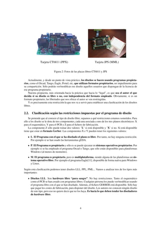 Tarjeta CT6811 (PPX)                                 Tarjeta JPS (MML)


                            Figura 2: Fotos de las placas libres CT6811 y JPS


    Actualmente, y desde un punto de vista práctico, los diseños se hacen usando programas propieta-
rios, como el Orcad, Tango, Eagle, Protel, etc, que utilizan formatos propietarios, un impedimento para
su compartición. Sólo podrán ver/modiﬁcar ese diseño aquellos usuarios que dispongan de la licencia de
ese programa propietario.
    Nuestra propuesta, más orientada hacia la práctica que hacia lo “legal”, es que sea el autor el que
decida si su diseño es libre o no, con independencia del formato empleado. Obviamente, si es un
formato propietario, las libertades que nos ofrece el autor se ven restringidas.
    Y es precisamente esta restricción la que nos va a servir para establecer una clasiﬁcación de los diseños
libres.

2.2. Clasiﬁcación según las restricciones impuestas por el programa de diseño
    Se pretende que al conocer el tipo de diseño libre, sepamos a qué restricciones estamos sometidos. Para
ello a los diseño se le dota de tres componentes, cada una asociada a uno de los tres planos electrónicos: X
para el esquemático, Y para el PCB y Z para el ﬁchero de fabricación.
    La componente Z sólo puede tomar dos valores: ’L’ si está disponible y ’X’ si no. Si está disponible
tiene que estar en formato Gerber. Las componentes X e Y pueden tener los siguientes valores:

      L. El Programa con el que se ha diseñado el plano es libre. Por tanto, no hay ninguna restricción.
      Por ejemplo si se han usado las herramientas gEDA.
      P. El Programa es propietario y sólo es se puede ejecutar en sistemas operativos propietarios. Por
      ejemplo si se ha empleado el programa Orcad o Tango, que sólo están disponibles para plataformas
      Windows (al menos de momento).
      M. El programa es propietario, pero es multiplataforma, siendo alguna de las plataformas un sis-
      tema operativo libre. Por ejemplo el programa Eagle[11], disponible de forma nativa para Windows
      y Linux.

Según esta clasiﬁcación podemos tener diseños LLL, PPL, PML... Vamos a analizar tres de los tipos más
importantes:

      Diseños LLL. Son hardware libre “pura sangre”. No hay restricciones. Tanto el esquemático
      como el PCB se han creado con programas libres. Cualquier persona los puede ver/modiﬁcar usando
      el programa libre con el que se han diseñado. Además, el ﬁchero GERBER está disponible. Sólo hay
      que pagar los costes de fabricación, para disponer del diseño. Los autores no conocen ningún diseño
      de este tipo, pero eso no quiere decir que no los haya. Es hacia lo que deben tender los diseñadores
      de hardware libre.




                                                     4
 