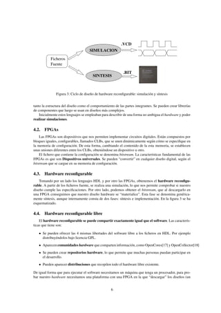 .VCD
                                     SIMULACION
           Ficheros
           Fuente

                                                            .BIT
                                        SINTESIS



               Figura 3: Ciclo de diseño de hardware reconﬁgurable: simulación y síntesis


tanto la estructura del diseño como el comportamiento de las partes integrantes. Se pueden crear librerías
de componentes que luego se usan en diseños más complejos.
    Inicialmente estos lenguajes se empleaban para describir de una forma no ambigua el hardware y poder
realizar simulaciones.

4.2. FPGAs
    Las FPGAs son dispositivos que nos permiten implementar circuitos digitales. Están compuestos por
bloques iguales, conﬁgurables, llamados CLBs, que se unen dinámicamente según cómo se especiﬁque en
la memoria de conﬁguración. De esta forma, cambiando el contenido de la esta memoria, se establecen
unas uniones diferentes entre los CLBs, obteniéndose un dispositivo u otro.
    El ﬁchero que contiene la conﬁguración se denomina bitstream. La características fundamental de las
FPGAs es que son Dispositivos universales. Se pueden “convertir” en cualquier diseño digital, según el
bitstream que se cargue en su memoria de conﬁguración.

4.3. Hardware reconﬁgurable
    Tomando por un lado los lenguajes HDL y por otro las FPGAs, obtenemos el hardware reconﬁgu-
rable. A partir de los ﬁcheros fuente, se realiza una simulación, lo que nos permite comprobar si nuestro
diseño cumple las especiﬁcaciones. Por otro lado, podemos obtener el bitstream, que al descargarlo en
una FPGA conseguimos que nuestro diseño hardware se “materialice”. Esta fase se denomina genérica-
mente síntesis, aunque internamente consta de dos fases: síntesis e implementación. En la ﬁgura 3 se ha
esquematizado.

4.4. Hardware reconﬁgurable libre
    El hardware reconﬁgurable se puede compartir exactamente igual que el software. Las caracterís-
ticas que tiene son:

      Se pueden ofrecer las 4 mismas libertades del software libre a los ﬁcheros en HDL. Por ejemplo
      distribuyéndolos bajo licencia GPL.
      Aparecen comunidades hardware que comparten información, como OpenCores[17] y OpenCollector[18]
      Se pueden crear repositorios hardware, lo que permite que muchas personas puedan participar en
      el desarrollo.
      Pueden aparecer distribuciones que recopilen todo el hardware libre existente.

De igual forma que para ejecutar el software necesitamos un máquina que tenga un procesador, para pro-
bar nuestro hardware necesitamos una plataforma con una FPGA en la que “descargar” los diseños (un


                                                    6
 
