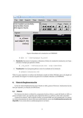 Figura 4: Resultados de la simulación con GTKWAVE


            $ ghdl -e --ieee=synopsys tb_cont8

 3. Simulación. Ejecutamos el programa y obtenemos el ﬁchero de simulación (simulación.vcd). Espe-
    ciﬁcamos el tiempo que queremos simular.

            $ ./tb_cont8 --vcd=simulacion.vcd --stop-time=200ns

 4. Visualización. Con el programa gtkwave vemos los resultados de la simulación

            $ gtkwave simulacion.vcd

Todos los pasos anteriores se realizan más fácilmente creando un ﬁchero Makeﬁle, pero se ha dejado así
por claridad. En la ﬁgura 4 se muestra una parte de los resultados obtenidos con GTKWAVE.



6. Síntesis/Implementación
    La fase de síntesis/implementación toma el diseño en vhdl y genera el bitstream. Analizaremos las dos
fases por separado y su relación con GNU/Linux.

6.1. Síntesis
    En el proceso de síntesis se inﬁeren los componentes hardware básicos a partir del diseño en vhdl y se
genera un ﬁchero netlist, que especiﬁca qué componentes básicos se utilizan y cómo están conectados.
    A partir de los ﬁcheros .vhdl se obtiene el netlist, en formato EDIF, que está estandarizado. Los autores
no conocen herramientas de síntesis libres pero podría haberlas, puesto que la información necesaria está
disponible. Si no existen ahora se podrán programar en un futuro.




                                                     8
 
