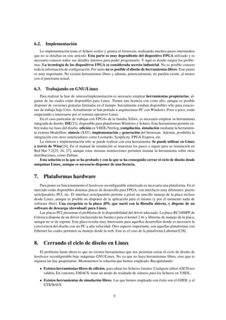 6.2. Implementación
    La implementación toma el ﬁchero netlist y genera el bitstream, realizando muchos pasos intermedios
que no se detallan en este artículo. Esta parte es muy dependiente del dispositivo FPGA utilizado y es
necesario conocer todos sus detalles internos para poder programarlo. Y aquí es donde surgen los proble-
mas. La tecnología de los dispositivos FPGA es considerada secreto industrial. No es posible conocer
toda la información de conﬁguración. Por tanto no es posible el diseño de herramientas libres. Este punto
es muy importante. No existen herramientas libres y además, potencialmente, no pueden existir, al menos
con el panorama actual.

6.3. Trabajando en GNU/Linux
    Para realizar la fase de síntesis/implementación es necesario emplear herramientas propietarias, al-
gunas de las cuales están disponibles para Linux. Tienen una licencia con coste alto, aunque es posible
disponer de versiones gratuitas limitadas en el tiempo. Inicialmente estaban disponibles sólo para estacio-
nes de trabajo bajo Unix. Actualmente se han portado a arquitecturas PC con Windows. Poco a poco, están
empezando a interesarse por el sistema operativo Linux.
    En el caso particular de trabajar con FPGAs de la familia Xilinx, es necesario emplear su herramienta
integrada de diseño, ISE[23], disponible para plataformas Windows y Solaris. Esta herramienta permite cu-
brir todas las fases del diseño: edición en VHDL/Verilog, compilación, simulación mediante la herramien-
ta externa ModelSim, síntesis (XST), implementación y generación del bitstream. Además, posibilita la
integración con otros sintetizadores como Leonardo, Synplicity, FPGA Express, etc.
    La síntesis e implementación sólo se puede realizar con esta herramienta. Se puede utilizar en Linux
a través de Wine[24]. En el manual de instalación se muestran los pasos a seguir para su instalación en
Red Hat 7.2[25, 26, 27], aunque estas mismas instrucciones permiten instalar la herramienta sobre otras
distribuciones, como Debian.
    Esta solución es la que se ha probado y con la que se ha conseguido cerrar el ciclo de diseño desde
máquinas Linux, aunque es necesario disponer de una licencia.


7. Plataformas hardware
    Para poner en funcionamiento el hardware reconﬁgurable sintetizado es necesaria una plataforma. En el
mercado están disponibles distintas placas de desarrollo para FPGA, con interfaces muy diferentes: puerto
serie/paralelo, PCI, etc. El interface serie/paralelo permite a priori un sencillo manejo de la placa incluso
desde Linux, aunque es posible no disponer de la aplicación para el mismo (y por el momento nada de
software libre). Una excepción es la placa JPS, que nació con la ﬁlosofía abierta, y dispone de un
software de descarga (download) para Linux.
    Las placas PCI presentan el problema de la disponibilidad del driver adecuado. La placa RC1000PP de
Celoxica dispone de un driver (incluyendo las fuentes) para el kernel 2.4x y librerías de manejo de la placa,
aunque no se da soporte. Esta placa resulta muy interesante para aquellos desarrollos donde es necesario la
convivencia del diseño con un PC a alta velocidad. Otro aspecto importante, son aquellas plataformas con
Ethernet las cuales permiten su manejo desde la web. Este es el caso de la plataforma Labomat3[28].


8. Cerrando el ciclo de diseño en Linux
    El problema hasta ahora es que no existen herramientas que nos permitan cerrar el ciclo de diseño de
hardware reconﬁgurable bajo máquinas GNU/Linux. No ya que no haya herramientas libres, sino que ni
siquiera las hay propietarias. Mostraremos la solución que hemos empleado. Recapitulando:
      Existen herramientas libres de edición, para editar los ﬁcheros fuentes. Cualquier editor ASCII nos
      valdría. En concreto, EMACS, tiene un modo de resaltado de sintaxis para los ﬁcheros en VHDL.
      Existen herramientas de simulación libres. Las que hemos empleado con éxito son el GHDL y el
      GTKWAVE

                                                     9
 