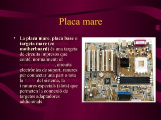 Placa mare La  placa mare ,  placa base  o  targeta mare  (en  anglès   motherboard ) és una targeta de circuits impresos que conté, normalment: el  microprocessador , circuits electrònics de suport, ranures per connectar una part o tota la  RAM  del sistema, la  ROM  i ranures especials (slots) que permeten la connexió de targetes adaptadores addicionals 