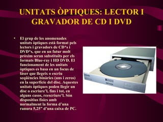 UNITATS ÒPTIQUES: LECTOR I GRAVADOR DE CD I DVD El grup de les anomenades unitats òptiques està format pels lectors i gravadors de CD*s i DVD*s, que en un futur molt pròxim seran substituïts per els formats Blue-ray i HD DVD. El funcionament de les unitats òptiques es basa en un focus de làser que llegeix o escriu seqüències binàries (uns i zeros) en la superfície del disc. Aquestes unitats òptiques poden llegir un disc o escriure’l, fins i tot, en alguns casos, reescriure’l. Són dispositius físics amb normalment la forma d’una ranura 5,25” d’una caixa de PC. 