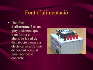 Font d’alimentació Una  font d'alimentació  és un giny o sistema que transforma el  corrent   altern  de la  red  de distribució d'energia elèctrica  un altre  tip o  de corrent adequa t para  l'aplicació concreta. 