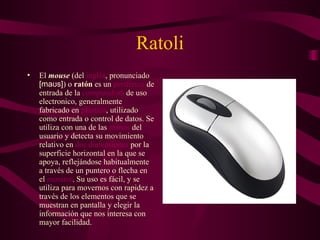 Ratoli El  mouse  (del  inglés , pronunciado  [maʊs] ) o  ratón  es un  periférico  de entrada de la  computadora  de uso electronico, generalmente fabricado en  plástico , utilizado como entrada o control de datos. Se utiliza con una de las  manos  del usuario y detecta su movimiento relativo en  dos dimensiones  por la superficie horizontal en la que se apoya, reflejándose habitualmente a través de un puntero o flecha en el  monitor . Su uso es fácil, y se utiliza para movernos con rapidez a través de los elementos que se muestran en pantalla y elegir la información que nos interesa con mayor facilidad. 