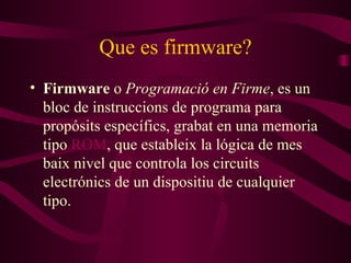 Que es firmware? Firmware  o  Programació en Firme , es un blo c  de instruccions de programa para propósit s  específics, graba t  en una memoria tipo  ROM , que estable ix  la lógica de m e s ba ix  nivel que controla los circuit s  electrónic s  de un dispositi u  de cualquier tipo . 