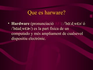 Que es harware? Hardware  (pronunciació  AFI : /ˈhɑːdˌwɛə/ ó /ˈhɑɹdˌwɛɚ/) es la part física de un computado y m é s ampliament de cual sevol  dispositi u  electrónic. 