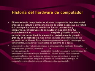 Historia del hardware de computador El hardware de computador ha sido un componente importante del proceso de calculo y almacenamiento de datos desde que se volvió útil para que los valores numéricos fueran procesados y compartidos. El hardware de computador más primitivo fue probablemente el  palillo de cuenta ; después grabado permitía recordar cierta cantidad de elementos, probablemente ganado o granos, en contenedores . Algo similar se puede encontrar cerca de las excavaciones de Minoan. Estos elementos parecen haber sido usadas por los comerciantes, contadores y los oficiales del gobierno de la época. Los dispositivos de ayuda provenientes de la computación han cambiado de simples dispositivos de grabación y conteo al  ábaco , la  regla de cálculo , el  computador  analogo  y los más recientes, la  computadora  u ordenador. Hasta hoy, un usuario experimentado del ábaco usando un dispositivo que tiene más de 100 años puede a veces completar operaciones básicas más rápidamente que una persona inexperta en el uso de las calculadoras electrónicas, aunque en el caso de los cálculos más complejos, los computadores son más efectivos que el humano más experimentado.   