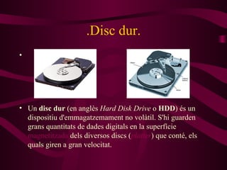 .Disc dur. Un  disc dur  (en anglès  Hard Disk Drive  o  HDD ) és un dispositiu d'emmagatzemament no volàtil. S'hi guarden grans quantitats de dades digitals en la superfície  magnetitzada  dels diversos discs ( platter ) que conté, els quals giren a gran velocitat. 