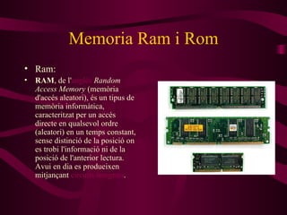 Memoria Ram i Rom Ram: RAM , de l' anglès   Random Access Memory  (memòria d'accés aleatori), és un tipus de memòria informàtica, caracteritzat per un accés directe en qualsevol ordre (aleatori) en un temps constant, sense distinció de la posició on es trobi l'informació ni de la posició de l'anterior lectura. Avui en dia es produeixen mitjançant  circuits integrats . 