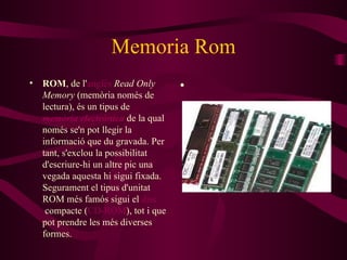 Memoria Rom ROM , de l' anglès   Read Only Memory  (memòria només de lectura), és un tipus de  memòria electrònica  de la qual només se'n pot llegir la informació que du gravada. Per tant, s'exclou la possibilitat d'escriure-hi un altre pic una vegada aquesta hi sigui fixada. Segurament el tipus d'unitat ROM més famós sigui el  disc  compacte  ( CD-ROM ), tot i que pot prendre les més diverses formes. 